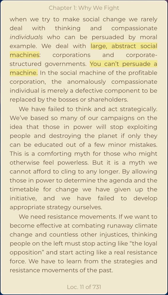 when we try to make social change we rarely deal with thinking and compassionate individuals who can be persuaded by moral example. We deal with large, abstract social machines: corporations and corporate-structured governments. You can’t persuade a machine. In the social machine of the profitable corporation, the anomalously compassionate individual is merely a defective component to be replaced by the bosses or shareholders.
We have failed to think and act strategically. We’ve based so many of our campaigns on the idea that those in power will stop exploiting people and destroying the planet if only they can be educated out of a few minor mistakes. This is a comforting myth for those who might otherwise feel powerless. But it is a myth we cannot afford to cling to any longer. By allowing those in power to determine the agenda and the timetable for change we have given up the initiative, and we have failed to develop appropriate strategy ourselves.
We need resistance movements. If we want to become effective at combating runaway climate change and countless other injustices, thinking people on the left must stop acting like “the loyal opposition” and start acting like a real resistance force. We have to learn from the strategies and resistance movements of the past.