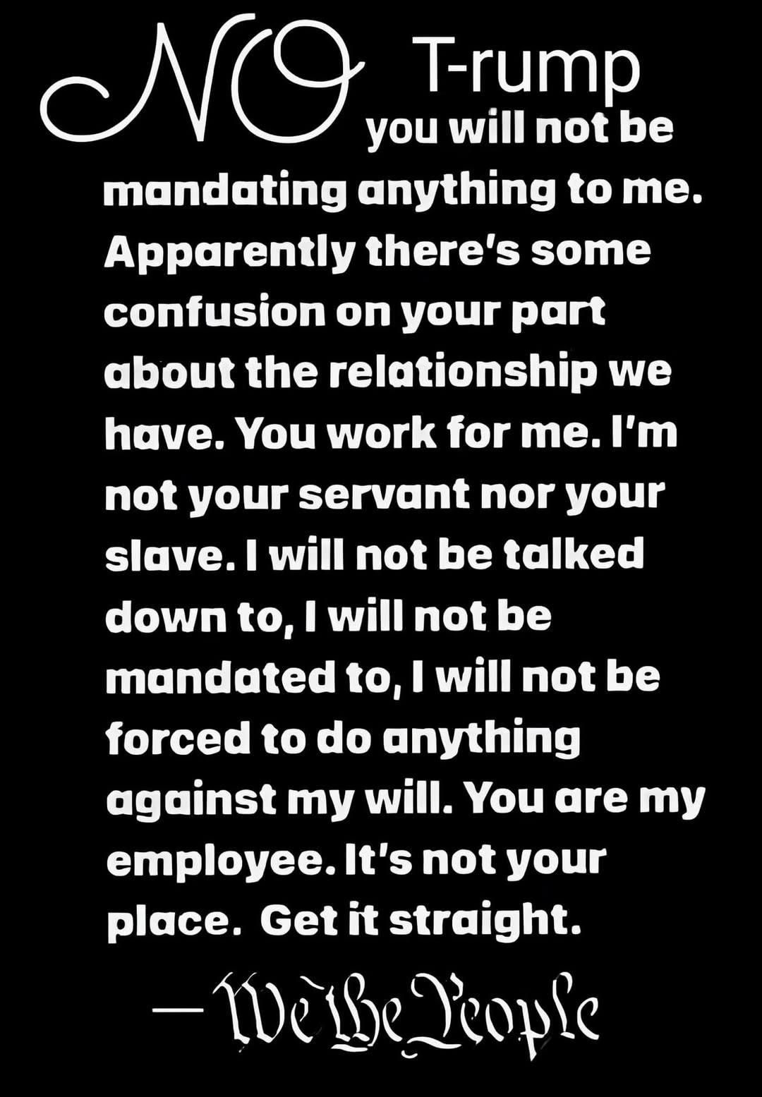 Trump - 

No. you will not be mandating anything to me. Apparently there's some confusion on your part about the relationship we have. You work for me.I'm not your servant nor your slave. | will not be talked down to, | will not be mandated to, | will not be forced to do anything against my will. You are my employee.It's not your place. Get it straight.

-We The People
