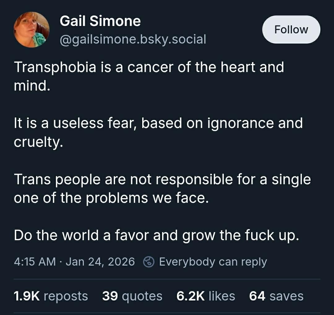 A post on Bluesky:

"Transphobia is a cancer of the heart and mind. 

It is a useless fear, based on ignorance and cruelty. 

Trans people are not responsible for a single one of the problems we face. 

Do the world a favor and grow the fuck up"