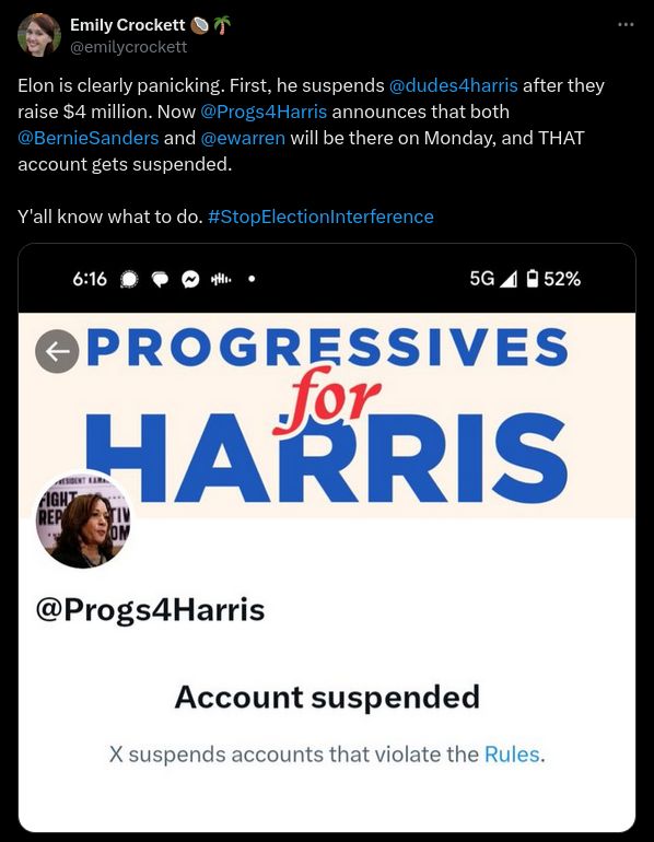 Twitter post from user Emily Crockett (username @emilycrockett):

Elon is clearly panicking. First, he suspends @dudes4harris after they raise $4 million. Now @Progs4Harris announces that both @BernieSanders and @ewarren will be there on Monday, and THAT account gets suspended. Y'all know what to do. #StopElectioninterference

Image attached:
Screenshot of user Progressives For Harris (username @Progs4Harris), with the text:
Account suspended
X suspends accounts that violate the 
