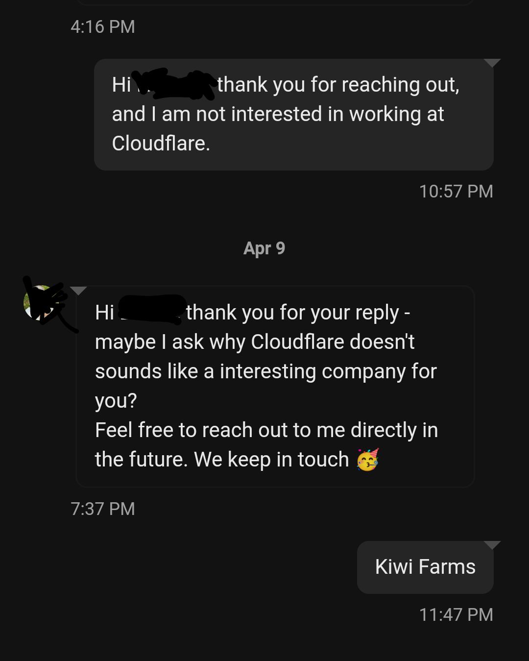 LinkedIn message exchange 

My message:
Hi *redacted*, thank you for reaching out, and I am not interested in working at Cloudflare. 10:57 PM

Apr 9

Cloudflare recruiter:
Hi *redacted*, thank you for your reply - maybe I ask why Cloudflare doesn't sounds like a interesting company for you?
Feel free to reach out to me directly in the future. We keep in touch 🥳 7:37 PM

Me: Kiwi Farms