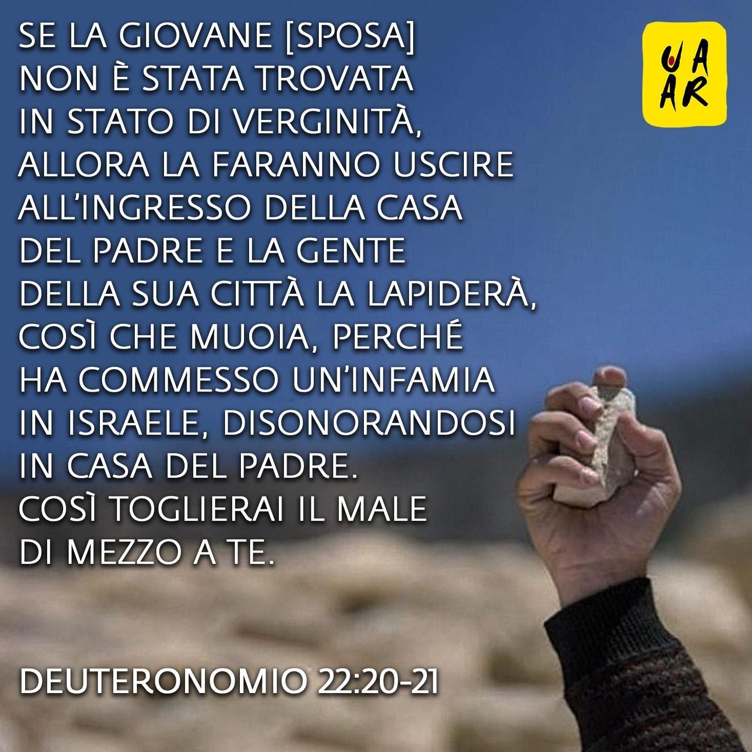se la giovane [sposa] non è stata trovata in stato di verginità, allora la faranno uscire all’ingresso della casa del padre e la gente della sua città la lapiderà, così che muoia, perché ha commesso un’infamia in Israele, disonorandosi in casa del padre. Così toglierai il male di mezzo a te. Deuteronomio 22:20-21