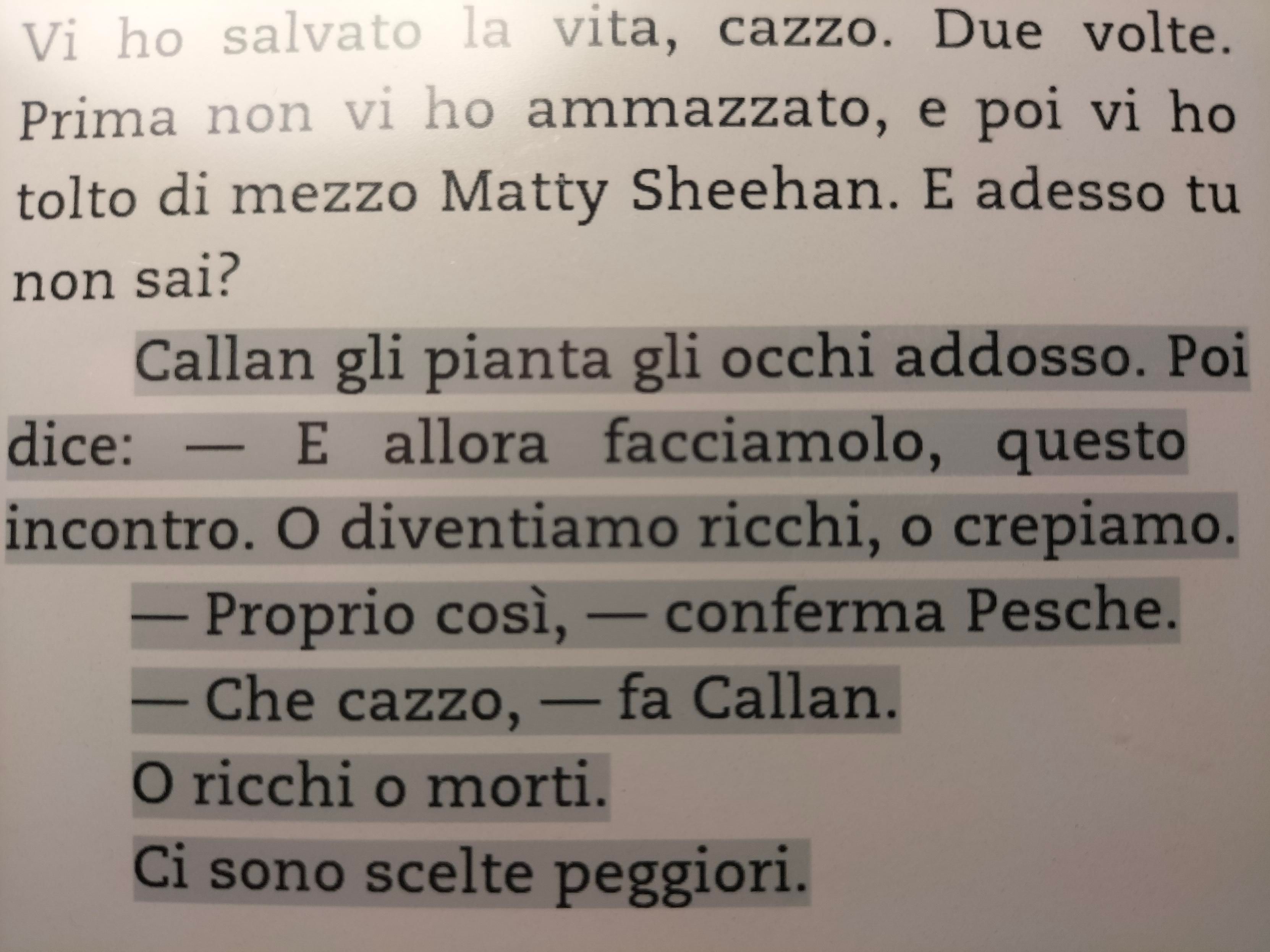 Callan li pianta gli occhi addosso. Poi dice: - E allora facciamolo, questo incontro. O diventiamo ricchi, o crepiamo. 
-Proprio così, - conferma Pesche. 
-Che cazzo, - fa Callan. 
O ricchi o morti. 
Ci sono scelte peggiori 
