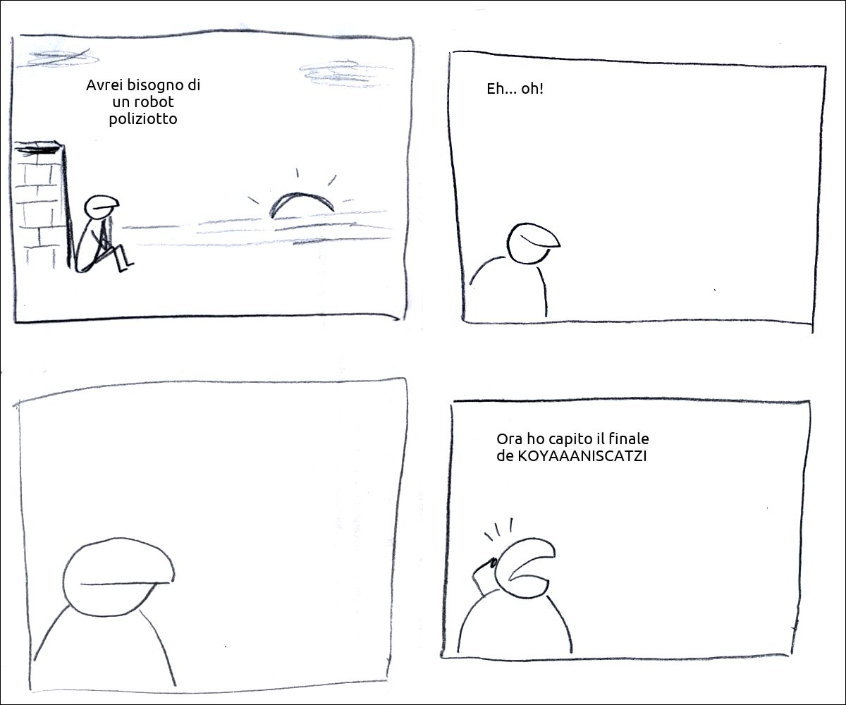 un tizio osserva il tramonto e pensa: «Avrei bisogno di un robot poliziotto»
il tizio soddisfatto pensa: «Eh... oh!»
il tizio pensa
il tizio allarmato pensa: «Ora ho capito il finale de KOYAAANISCATZI »
