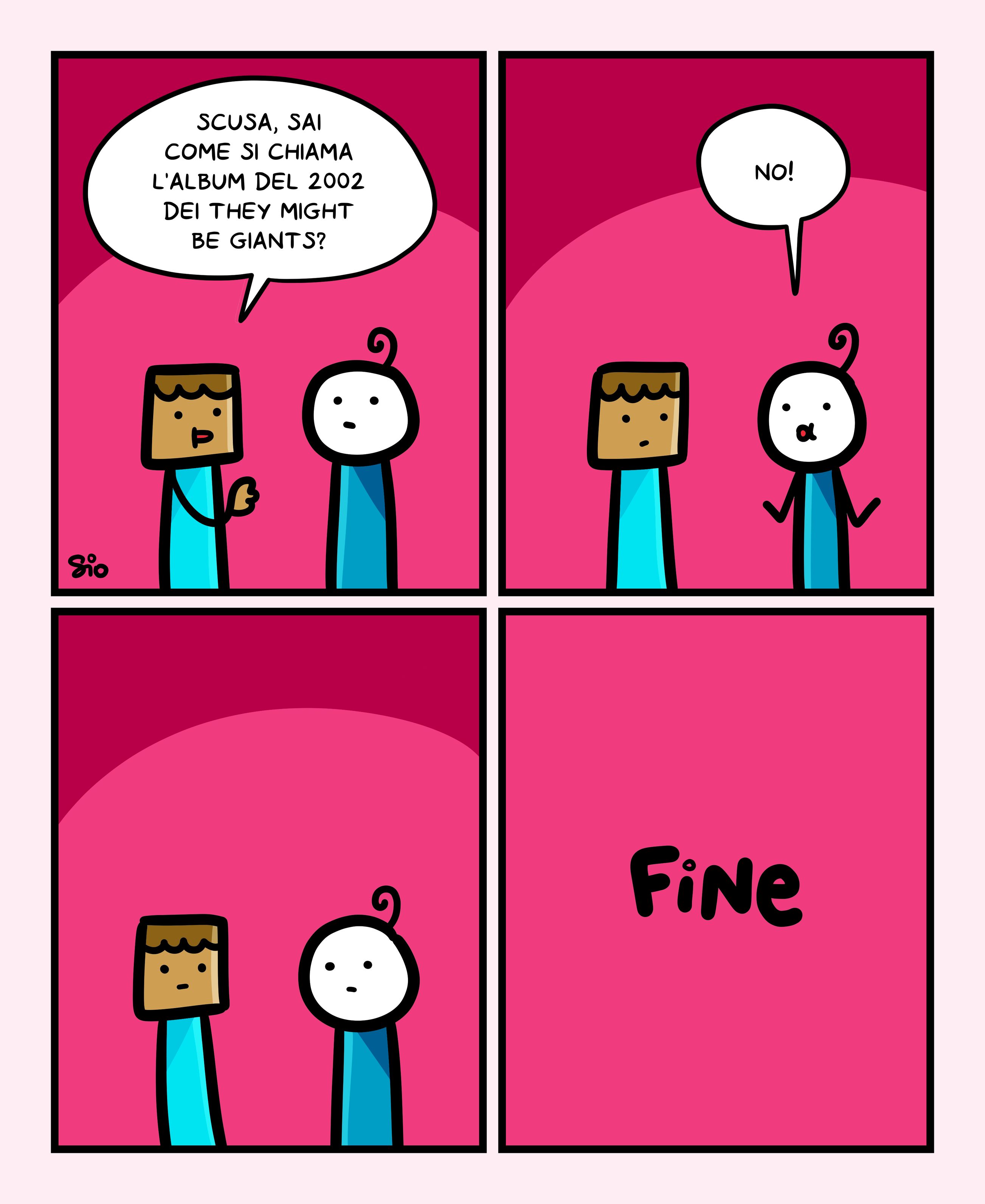 1
Un tizio chiede a una tizia: "Scusa, sai come si chiama l'album del 2002 dei They might be giants?"
2
La tizia risponde: "No!"
3
I due tizi si guardano.
4
FINE