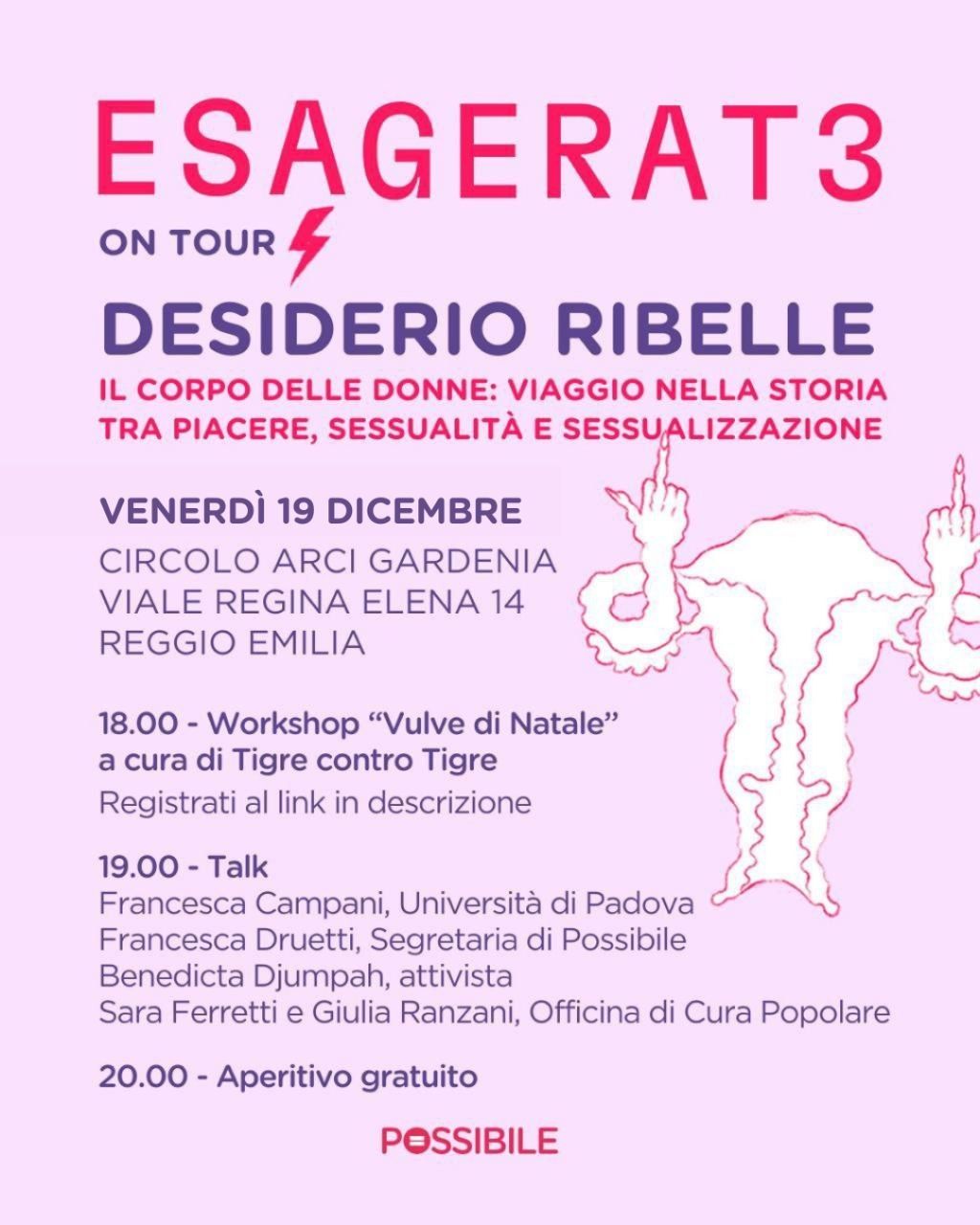 ESAGERAT3 ON TOUR
DESIDERIO RIBELLE
IL CORPO DELLE DONNE: VIAGGIO NELLA STORIA
TRA PIACERE, SESSUALITA E SESSUALIZZAZIONE

VENERDI 19 DICEMBRE
CIRCOLO ARCI GARDENIA
VIALE REGINA ELENA 14 
REGGIO EMILIA

18.00 - Workshop “Vulve di Natale”
a cura di Tigre contro Tigre 
Registrati al link in descrizione

19.00 - Talk 
Francesca Campani, Universita di Padova 
Francesca Druetti, Segretaria di Possibile
Benedicta Djumpah, attivista
Sara Ferretti e Giulia Ranzani, Officina di Cura Popolare

20.00 - Aperitivo gratuito

POSSIBILE
