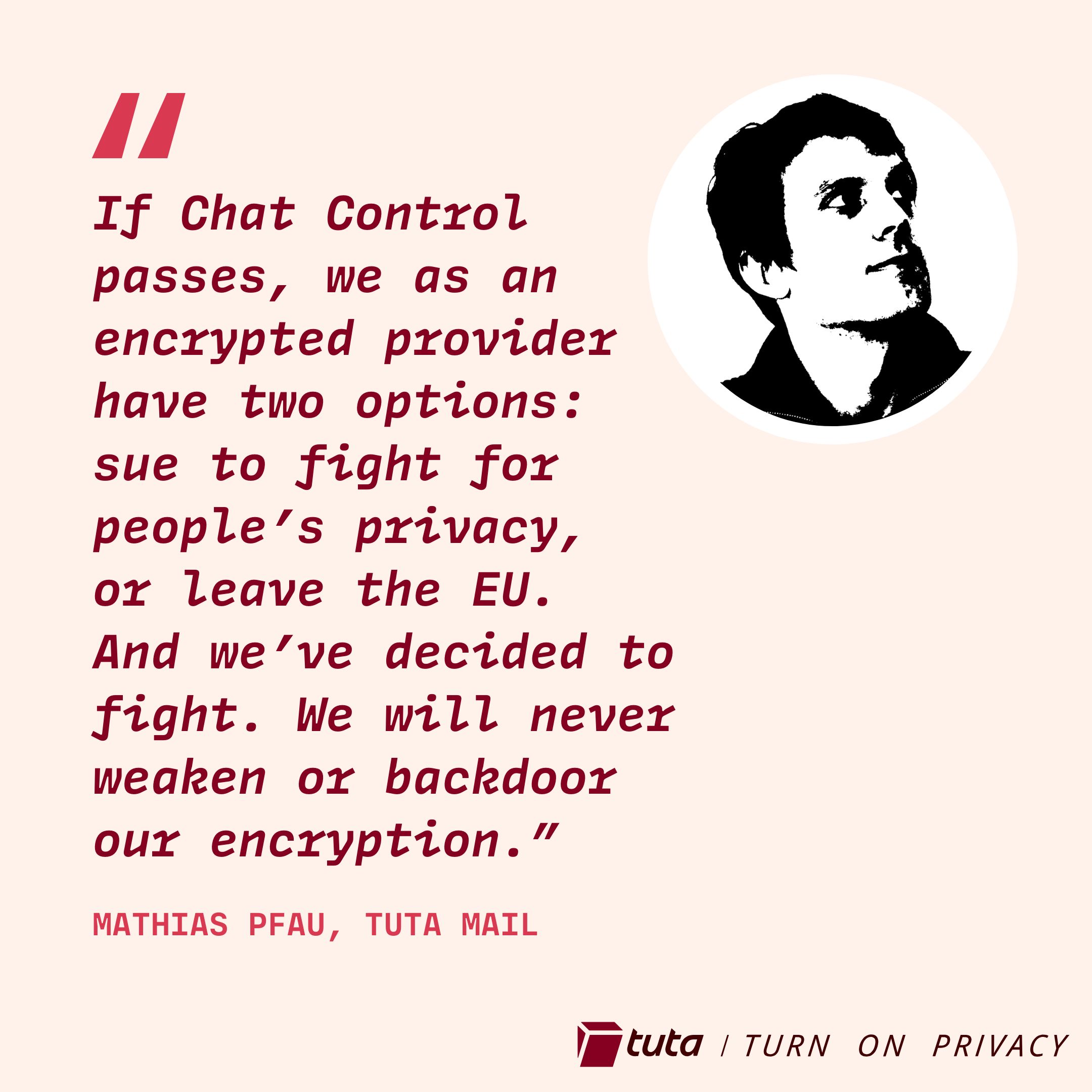 
If Chat Control passes, we as an encrypted provider have two options: sue to fight for people’s privacy, or leave the EU. And we’ve decided to fight. We will never weaken or backdoor our encryption.”
Matthias Pfau, Tuta Mail