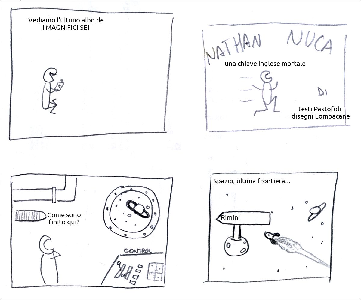 un tizio legge un fumetto e dice: «Vediamo l'ultimo albo de I MAGNIFICI SEI»
Frontespizio di Nathan Nuca in «una chiave inglese mortale» testi Pastofoli  disegni Lombacane
un tizio è su una astronave e dice: «Come sono finito qui?»
l'astronave segue il cartello «Rimini» mentre una voce fuori campo commenta: «Spazio, ultima frontiera...»
