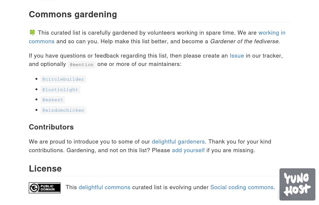 Snapshot taken from the revitalised delightful-fediverse-apps list that is being prepared. The text reads as follows ..

--

## Commons gardening

🍀 This curated list is carefully gardened by volunteers working in spare time. We are working in commons and so can you. Help make this list better, and become a Gardener of the fediverse.

If you have questions or feedback regarding this list, then please create an Issue in our tracker, and optionally @mention one or more of our maintainers:

    @circlebuilder
    @lostinlight
    @wakest
    @wisdomchicken

### Contributors

We are proud to introduce you to some of our delightful gardeners. Thank you for your kind contributions. Gardening, and not on this list? Please add yourself if you are missing.

## License

CC0 Public domain. This work is free of known copyright restrictions.   This delightful commons curated list is evolving under Social coding commons.