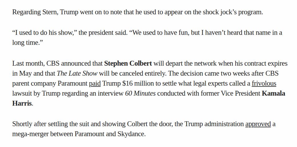 Regarding Stern, Trump went on to note that he used to appear on the shock jock’s program.

“T used to do his show,” the president said. “We used to have fun, but I haven’t heard that name in a
long time.”

Last month, CBS announced that Stephen Colbert will depart the network when his contract expires
in May and that The Late Show will be canceled entirely. The decision came two weeks after CBS
parent company Paramount paid Trump $16 million to settle what legal experts called a frivolous
lawsuit by Trump regarding an interview 60 Minutes conducted with former Vice President Kamala
Harris.

Shortly after settling the suit and showing Colbert the door, the Trump administration approved a
mega-merger between Paramount and Skydance.
