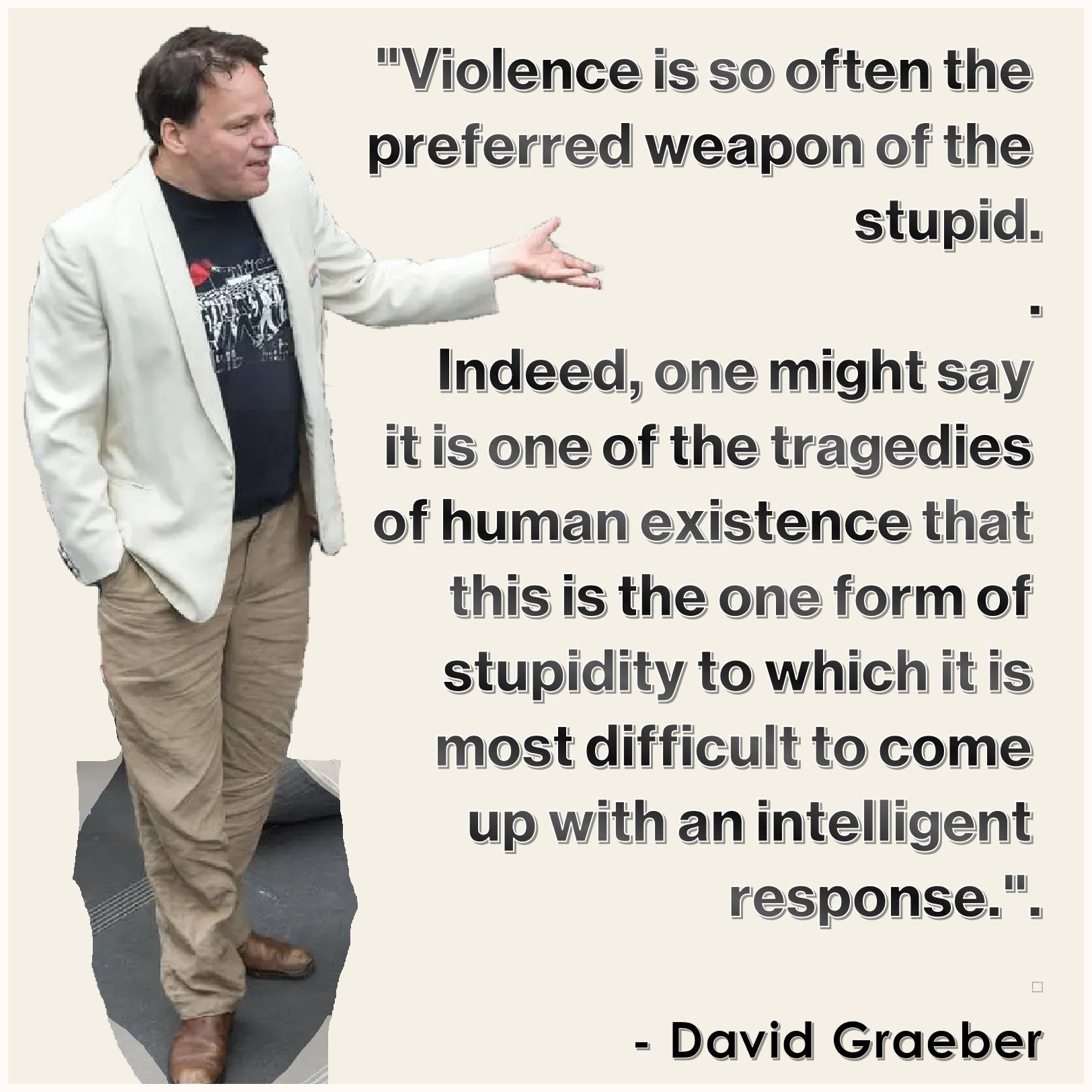 "Violence is so often the 
preferred weapon of the 
stupid: indeed, one might 
say it is one of the tragedies 
of human existence that this 
is the one form of stupidity to 
which it is most difficult to 
come up with an intelligent 
response.".
.
  - David Graeber