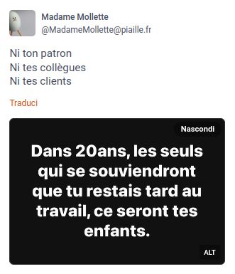 Madame Mollette

Ni ton patron
Ni tes collegues
Ni tes clients

Dans 20ans, les seuls
qui se souviendront
que tu restais tard au
travail, ce seront tes
enfants.

