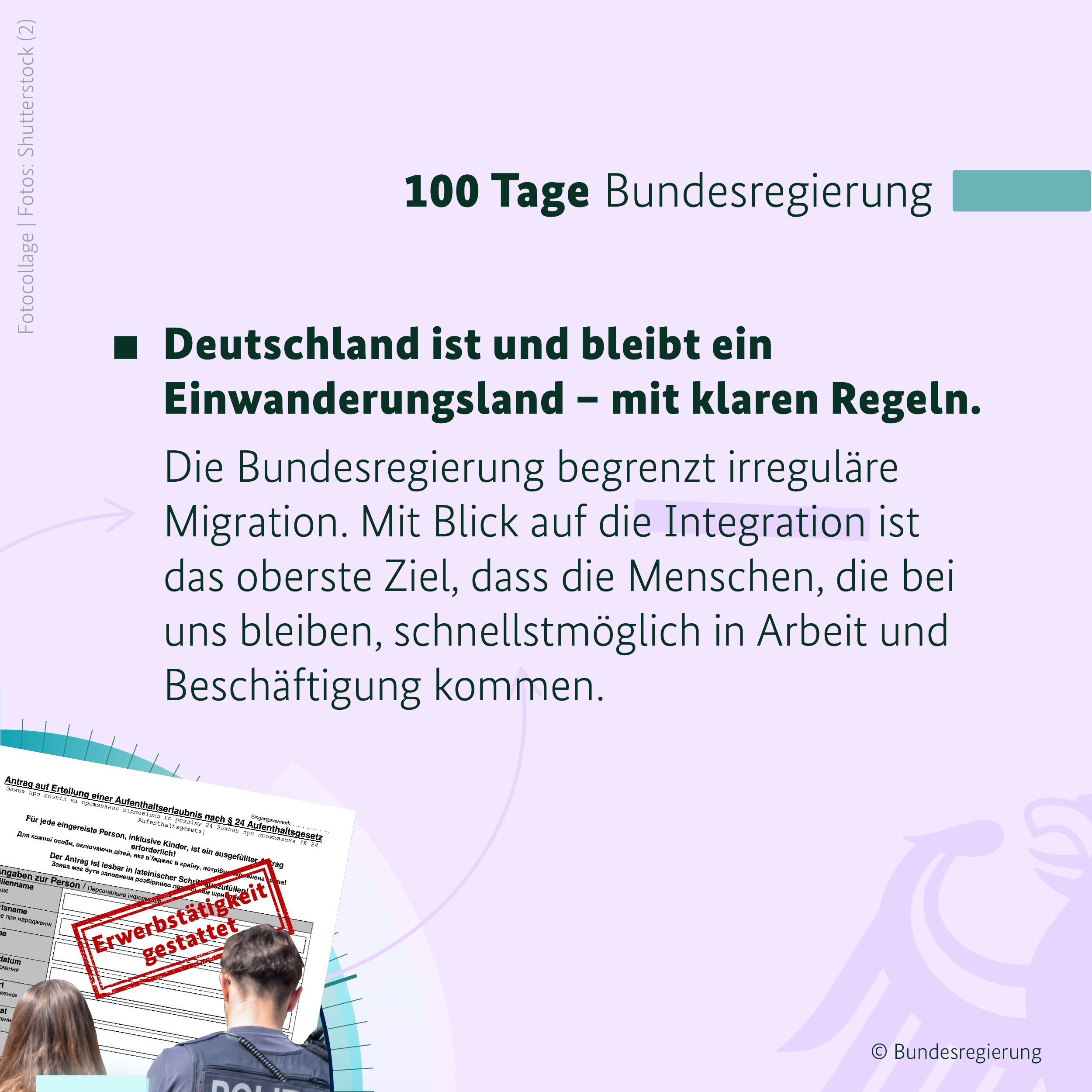 Auf hellem, fliederfarbenem Hintergrund ist in der oberen rechten Bildhälfte ein blaugrüner Balken zu sehen, daneben in schwarzen Buchstaben die Überschrift 100 Tage Bundesregierung. Darunter steht der Text: Deutschland ist und bleibt ein Einwanderungsland – mit klaren Regeln. Die Bundesregierung begrenzt irreguläre Migration. Mit Blick auf die Integration ist das oberste Ziel, dass die Menschen, die bei uns bleiben, schnellstmöglich in Arbeit und Beschäftigung kommen. 