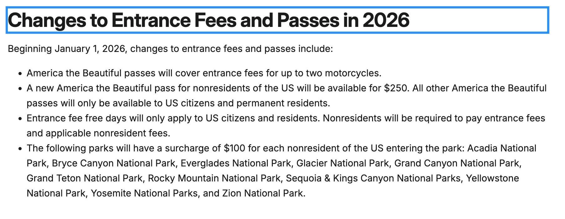 Changes to Entrance Fees and Passes in 2026
Beginning January 1, 2026, changes to entrance fees and passes include:

+ America the Beautiful passes will cover entrance fees for up to two motorcycles.

« A new America the Beautiful pass for nonresidents of the US will be available for $250. All other America the Beautiful
passes will only be available to US citizens and permanent residents.

+ Entrance fee free days will only apply to US citizens and residents. Nonresidents will be required to pay entrance fees
and applicable nonresident fees.

o The following parks will have a surcharge of $100 for each nonresident of the US entering the park: Acadia National
Park, Bryce Canyon National Park, Everglades National Park, Glacier National Park, Grand Canyon National Park,
Grand Teton National Park, Rocky Mountain National Park, Sequoia & Kings Canyon National Parks, Yellowstone
National Park, Yosemite National Parks, and Zion National Park.
