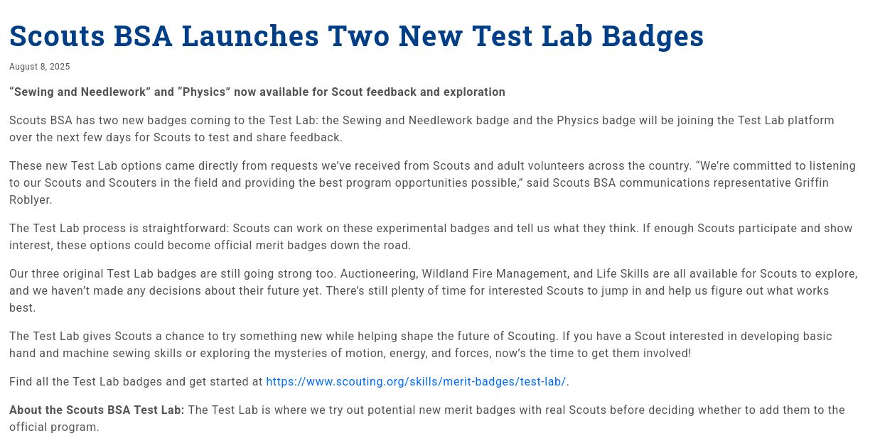 
Scouts BSA Launches Two New Test Lab Badges

    August 8, 2025	

“Sewing and Needlework” and “Physics” now available for Scout feedback and exploration

Scouts BSA has two new badges coming to the Test Lab: the Sewing and Needlework badge and the Physics badge will be joining the Test Lab platform over the next few days for Scouts to test and share feedback.

These new Test Lab options came directly from requests we’ve received from Scouts and adult volunteers across the country. “We’re committed to listening to our Scouts and Scouters in the field and providing the best program opportunities possible,” said Scouts BSA communications representative Griffin Roblyer.

The Test Lab process is straightforward: Scouts can work on these experimental badges and tell us what they think. If enough Scouts participate and show interest, these options could become official merit badges down the road.

Our three original Test Lab badges are still going strong too. Auctioneering, Wildland Fire Management, and Life Skills are all available for Scouts to explore, and we haven’t made any decisions about their future yet. There’s still plenty of time for interested Scouts to jump in and help us figure out what works best.

The Test Lab gives Scouts a chance to try something new while helping shape the future of Scouting. If you have a Scout interested in 

