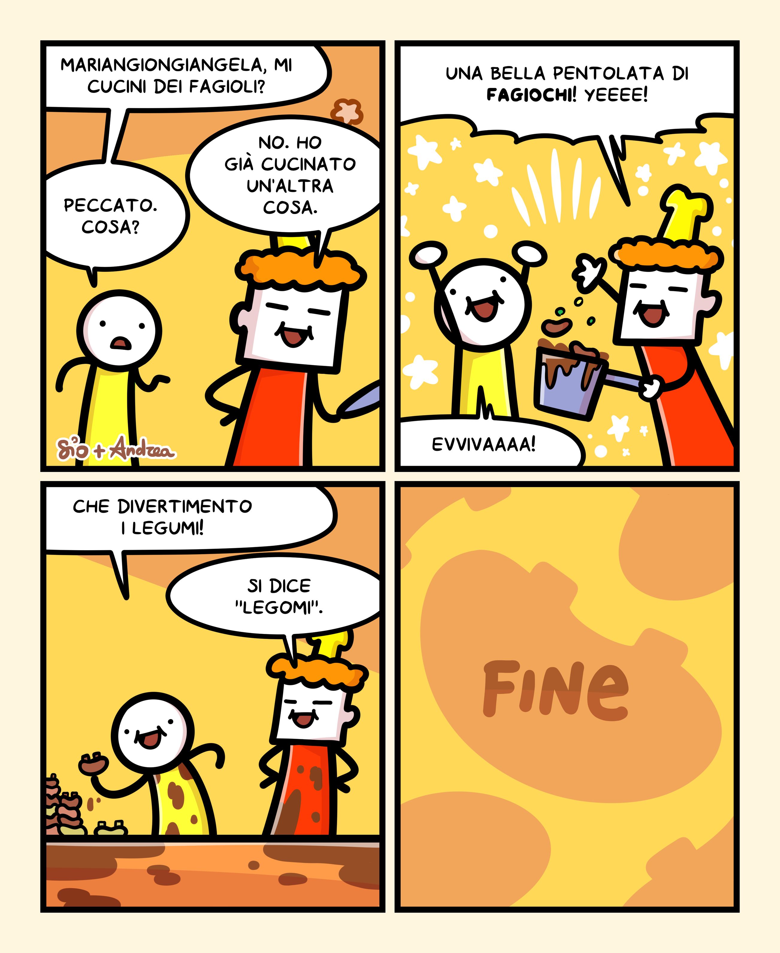 1
Un tizio chiede a Mariangiongiangela: “Mariangiongiangela, mi cucini dei fagioli?”
Mariangiongiangela risponde: “No. Ho già cucinato un’altra cosa.”
Il tizio risponde un po’ triste: “Peccato. Cosa?”
2
Mariangiongiangela, con una bella pentola piena di in mano, risponde: “Una bella pentolata di fagiochi! Yeeee!”
Il tizio esulta: “Evvivaaaa!”
3
Il tizio prende in mano un fagiolo e dice: “Che divertimento i legumi!”
Mariangiongiangela precisa: “Si dice “Legomi”.
4
FINE
