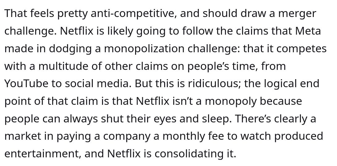 That feels pretty anti-competitive, and should draw a merger challenge. Netflix is likely going to follow the claims that Meta made in dodging a monopolization challenge: that it competes with a multitude of other claims on people’s time, from YouTube to social media. But this is ridiculous; the logical end point of that claim is that Netflix isn’t a monopoly because people can always shut their eyes and sleep. There’s clearly a market in paying a company a monthly fee to watch produced entertainment, and Netflix is consolidating it.