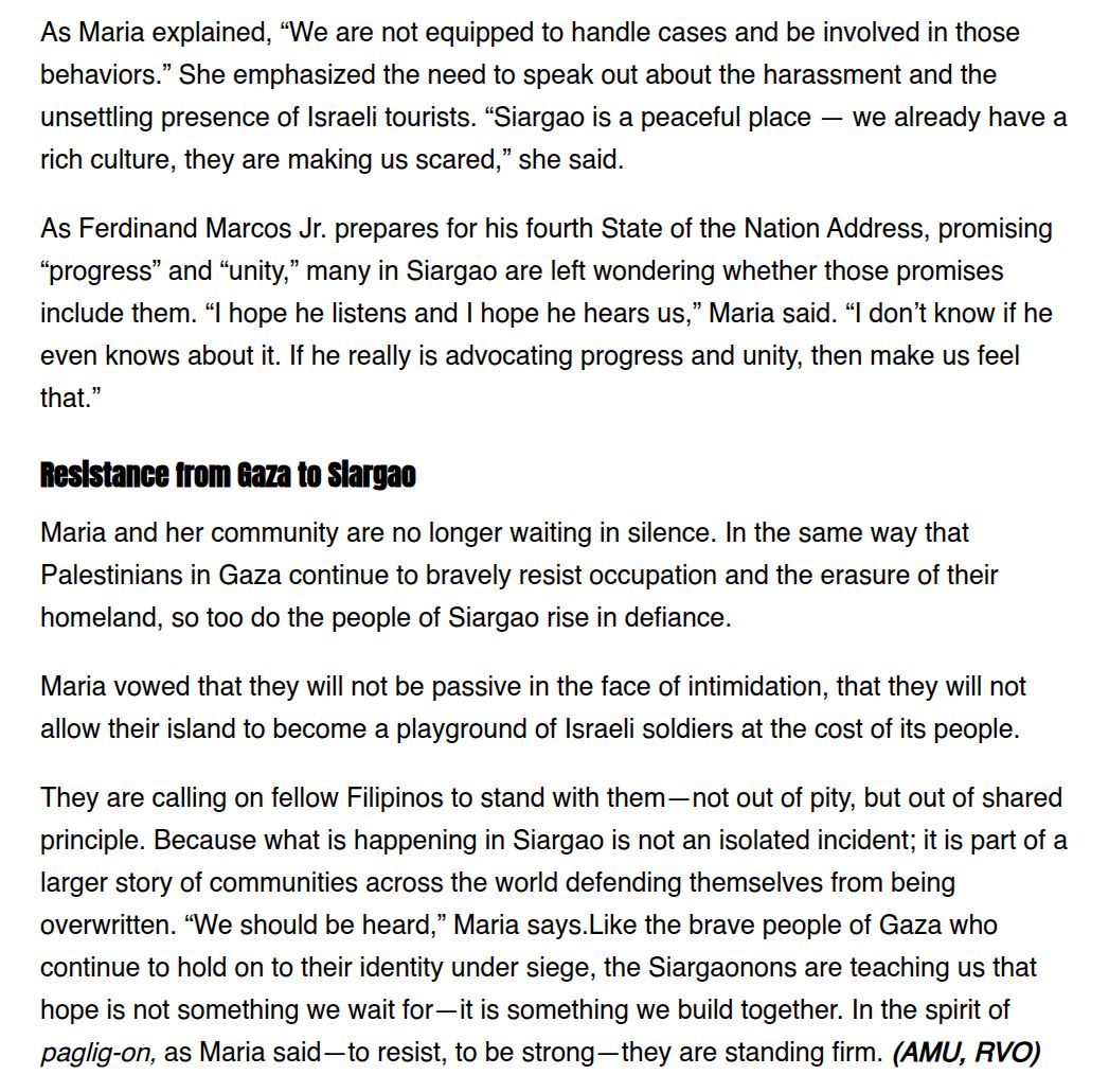 As Maria explained, “We are not equipped to handle cases and be involved in those
behaviors.” She emphasized the need to speak out about the harassment and the
unsettling presence of Israeli tourists. “Siargao is a peaceful place — we already have a
rich culture, they are making us scared,” she said.

As Ferdinand Marcos Jr. prepares for his fourth State of the Nation Address, promising
“progress” and “unity,” many in Siargao are left wondering whether those promises
include them. “ hope he listens and | hope he hears us,” Maria said. “I don’t know if he
even knows about it. If he really is advocating progress and unity, then make us feel
that.”

Maria vowed that they will not be passive in the face of intimidation, that they will not
allow their island to become a playground of Israeli soldiers at the cost of its people.
They are calling on fellow Filipinos to stand with them —not out of pity, but out of shared
principle. Because what is happening in Siargao is not an isolated incident; it is part of a
larger story of communities across the world defending themselves from being
overwritten. “We should be heard,” Maria says.Like the brave people of Gaza who
continue to hold on to their identity under siege, the Siargaonons are teaching us that
hope is not something we wait for—it is something we build together. In the spirit of
paglig-on, as Maria said—to resist, to be strong—they are standing firm. (AMU, RVO)
