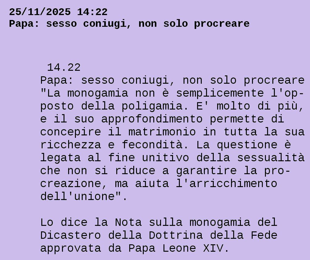 Da televideo rai:
25/11/2025 14:22
Papa: sesso coniugi, non solo procreare

  14.22                                 
 Papa: sesso coniugi, non solo procreare
 "La monogamia non è semplicemente l'op-
 posto della poligamia. E' molto di più,
 e il suo approfondimento permette di   
 concepire il matrimonio in tutta la sua
 ricchezza e fecondità. La questione è  
 legata al fine unitivo della sessualità
 che non si riduce a garantire la pro-  
 creazione, ma aiuta l'arricchimento    
 dell'unione".                          

 Lo dice la Nota sulla monogamia del    
 Dicastero della Dottrina della Fede    
 approvata da Papa Leone XIV.           


