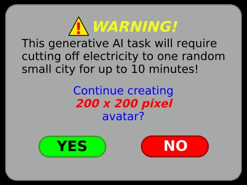 ⚠️ WARNING!

This generative Al task will require cutting off electricity to one random small city for up to 10 minutes! 

Continue creating
200 x 200 pixel
avatar?

〔 YES 〕〔 NO 〕

Created by: @toonsalatp@mastodon.social