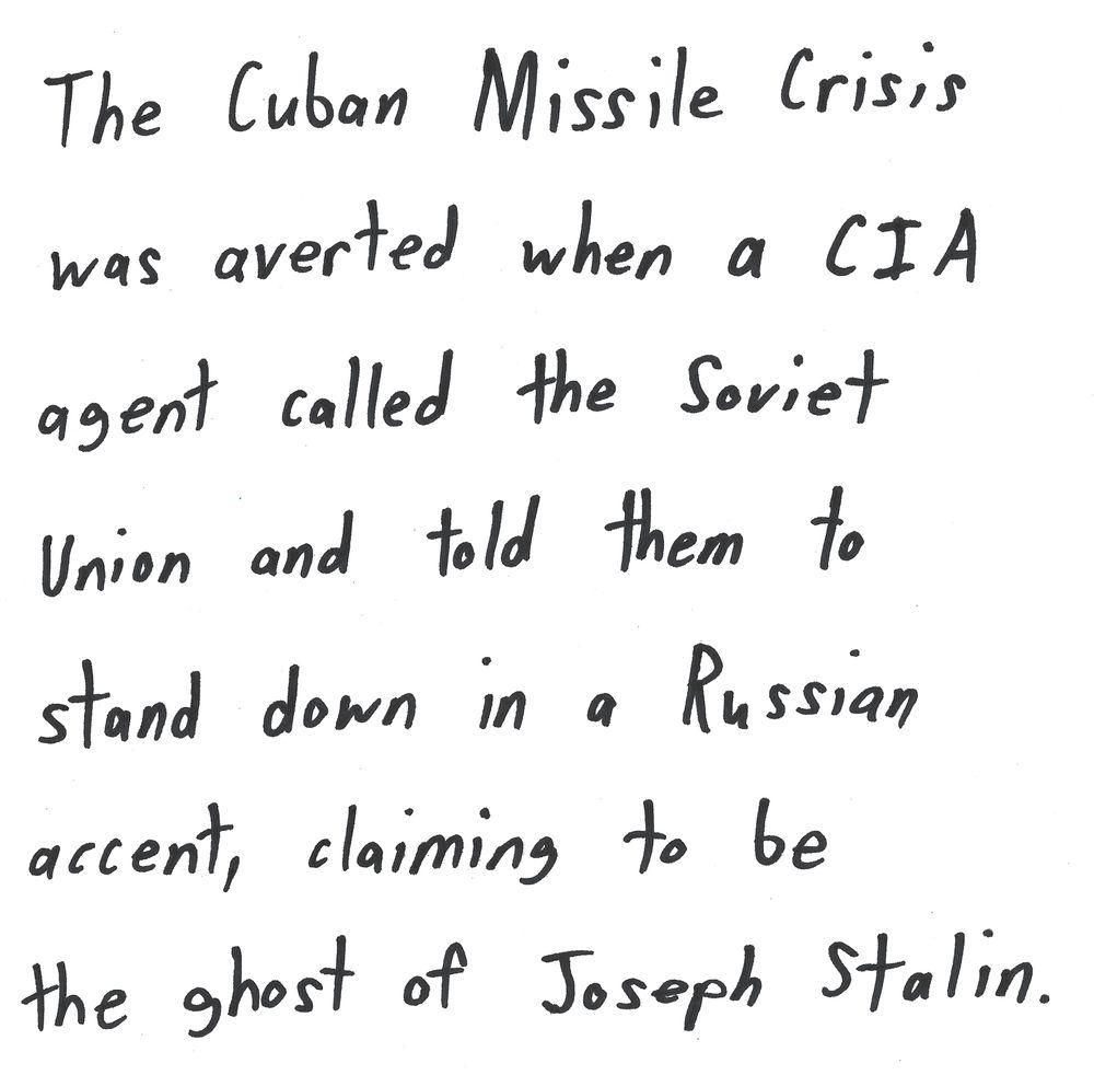 The Cuban Missile Crisis
was averted when a CIA
agent called the Soviet
Union and told them to
stand down in a Russian
accent, claiming to be
the ghost of Joseph Stalin.