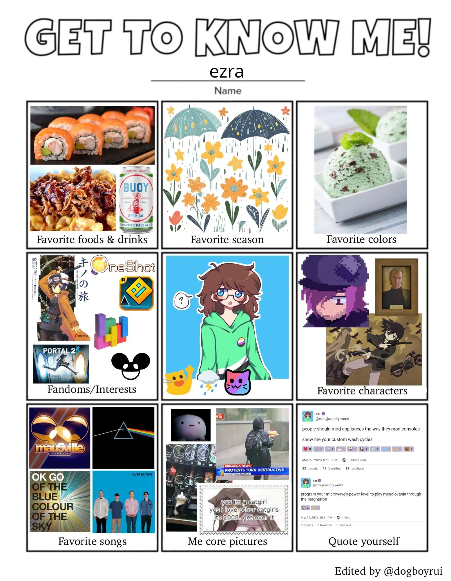 favorite food and drinks: salmon philly roll (or sushi in general), bbq pulled pork mac n cheese, buoy beer pacific pale ale
favorite season: spring (specifically rainy)
favorite colors: mint chip ice cream
fandoms/interests: kino's journey, oneshot, geometry dash, tetris, portal 2, deadmau5
picture and emotes: my pfp (see alt text in my pfp or on my website), blobcatwave, thundering rain cloud, neocat flag androgyne
favorite characters: lamplighter oneshot, cave johnson, kino
favorite songs (except i just used album covers): mau5ville level 1 (for monophobia extended mix), pink floyd's the dark side of the moon, ok go's of the blue colour of the sky (needing/getting is my favorite off of that one) and weezer's blue album
me core images: lowres wonpo (my blue blank stare blob plushie) in a dark environment, news report of "violent protests" in downtown seattle with someone in a hoodie just holding a cake, a tuxedo cat stuck in a vending machine, a catgirl with the text "yes i'm a catgirl yes i love other catgirls it's 2008 get over it"
quote yourself: my posts saying "people should mod appliances the way they mod consoles. show me your custom wash cycles. program your microwave's power level to play megalovania through the magnetron."