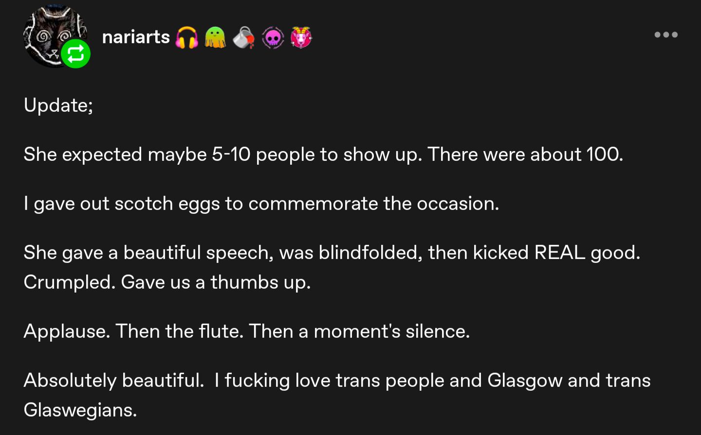 A tumblr (I think?) post from nariarts, which reads:

Update;

She expected maybe 5-10 people to show up. There were about 100.

| gave out scotch eggs to commemorate the occasion.

She gave a beautiful speech, was blindfolded, then kicked REAL good.
Crumpled. Gave us a thumbs up.

Applause. Then the flute. Then a moment's silence.

Absolutely beautiful. | fucking love trans people and Glasgow and trans
Glaswegians.