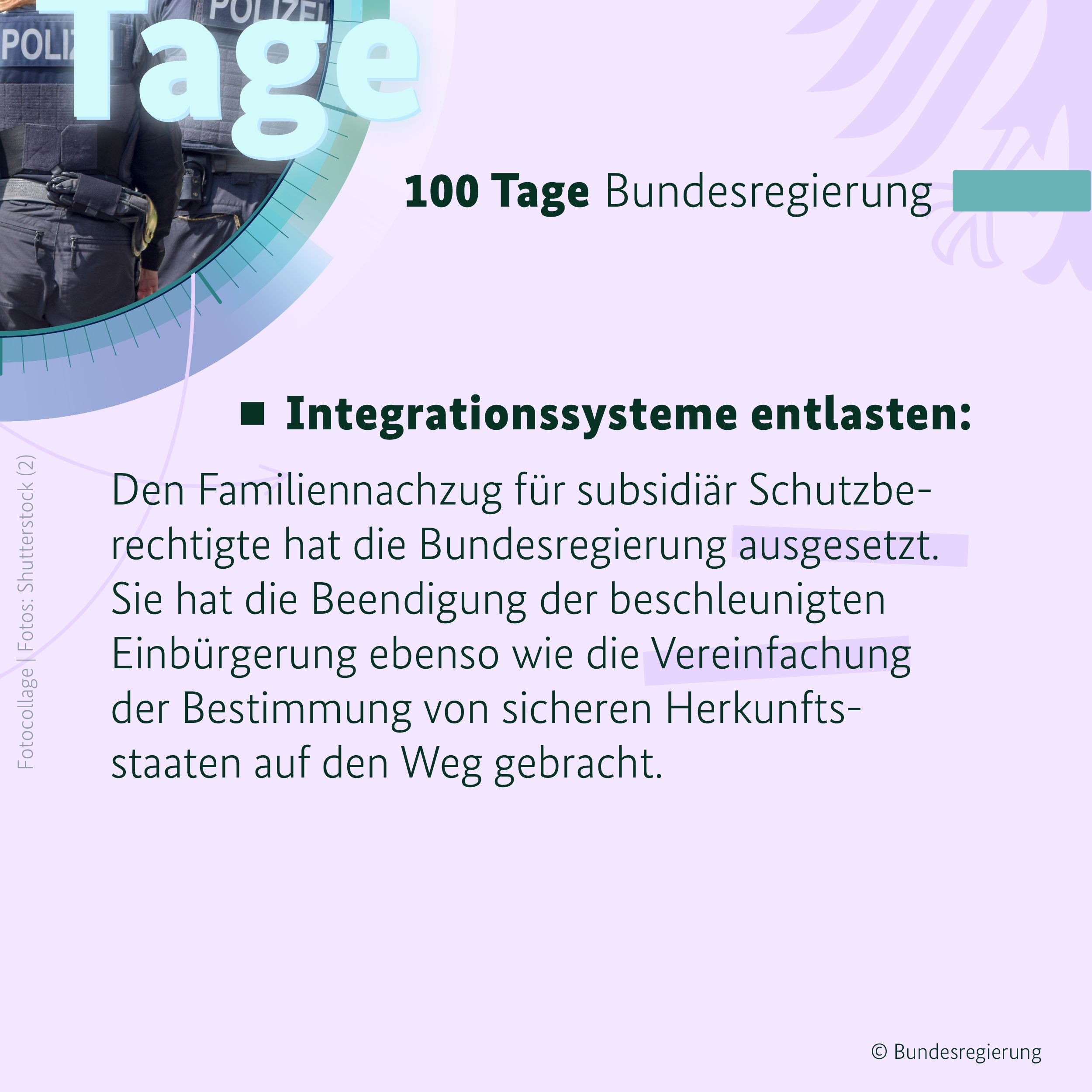 Auf hellem, fliederfarbenem Hintergrund ist in der oberen rechten Bildhälfte ein blaugrüner Balken zu sehen, daneben in schwarzen Buchstaben die Überschrift 100 Tage Bundesregierung. Darunter steht der Text: 
Integrationssysteme entlasten: Den Familiennachzug für subsidiär Schutzberechtigte hat die Bundesregierung ausgesetzt. Sie hat die Beendigung der beschleunigten Einbürgerung ebenso wie die Vereinfachung der Bestimmung von sicheren Herkunftsstaaten auf den Weg gebracht.