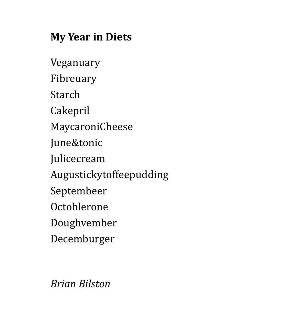 My Year in Diets 
 
Veganuary 
Fibreuary  
Starch 
Cakepril 
MaycaroniCheese 
June&tonic 
Julicecream 
Augustickytoffeepudding 
Septembeer 
Octoblerone 
Doughvember 
Decemburger 


Brian Bilston