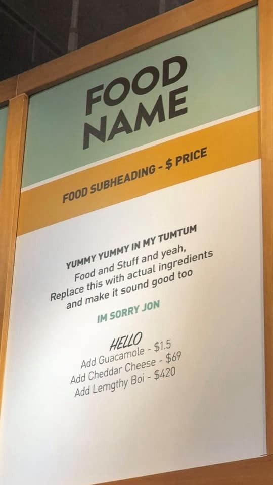 someone has left greeted text in place on a graphic design for a menu board. It says, •FOOD NAME. FOOD SUBHEADING - $ PRICE
YUMMY YUMMY IN MY TUMTUM
Food and Stuff and yeah, Replace this with actual ingredients
and make it sound good too. HELLO ADD guacamole - $1.5 Add Cheddar Cheese - $69
Add Lemgthy Boi - $420