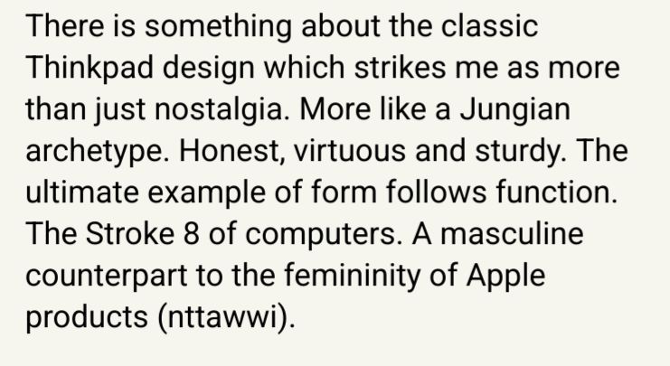 There is something about the classic Thinkpad design which strikes me as more than just nostalgia. More like a Jungian archetype. Honest, virtuous and sturdy. The ultimate example of form follows function. The Stroke 8 of computers. A masculine counterpart to the femininity of Apple products (nttawwi).