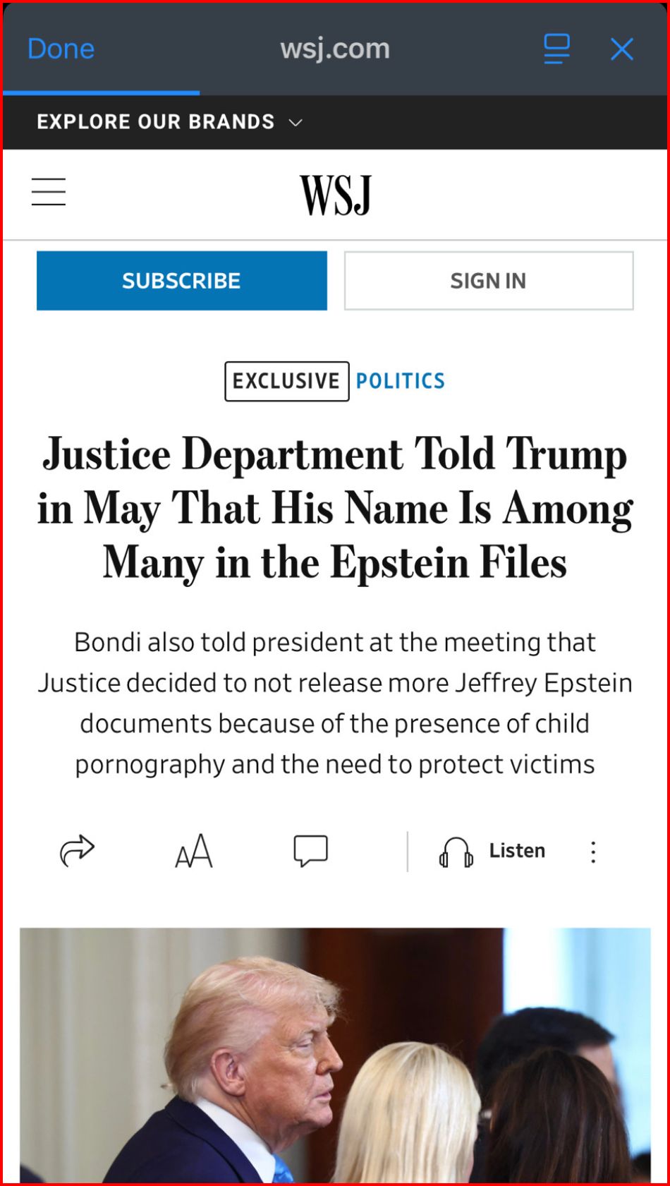 Done
wsj.com


WSJ
SUBSCRIBE
SIGN IN
EXCLUSIVE
POLITICS

Justice Department Told Trump
in May That His Name Is Among
Many in the Epstein Files
Bondi also told president at the meeting that
Justice decided to not release more Jeffrey Epstein
documents because of the presence of child
pornography and the need to protect victims
 
#epstein #childsextrafficking #coverup #epsteinfiles
