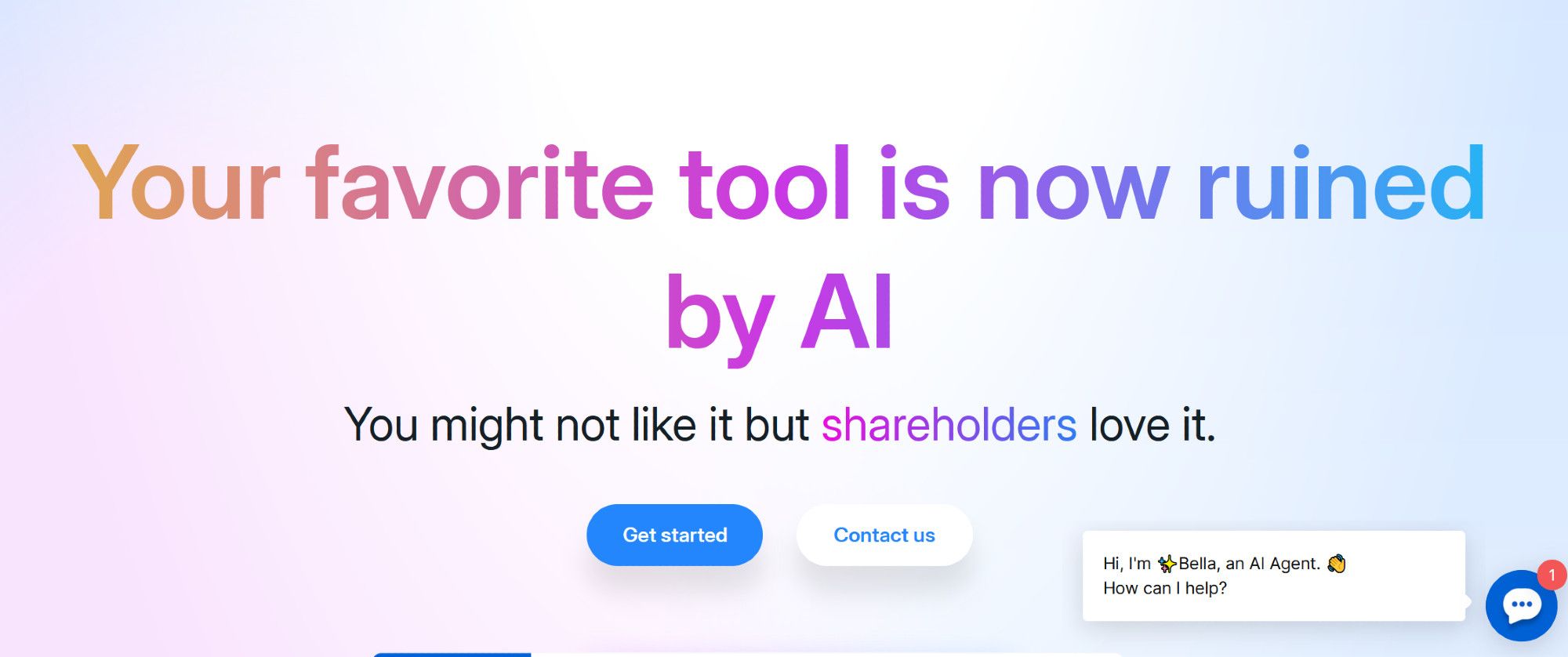 A product landing page, with a very modern vibrant look using gradients and bright colors.

Your favorite tool is now ruined by AI

You might not like it but shareholders love it. 

(Get started) (Contact us)

---

There's a floating chat button in the corner, with an unread indicator and a persistent notification. 

Hi, I'm ✨ Bella, an AI Agent. 👋
How can I help?