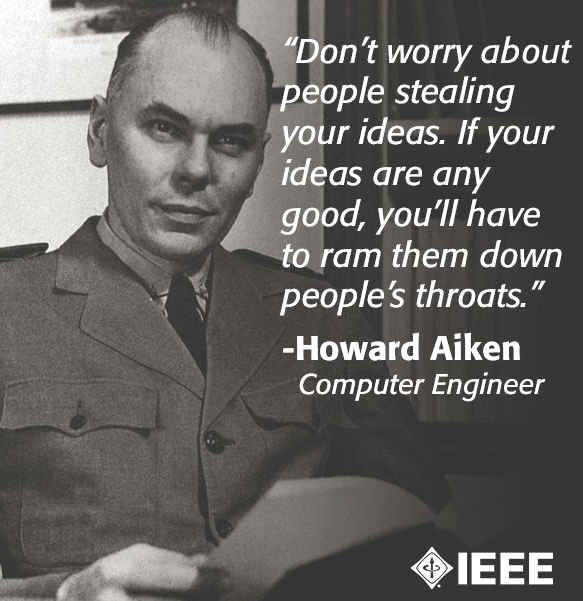 "Don't worry about people stealing your ideas. If your ideas are any good, you'll have to ram them down people's throats" -- Howard Aiken, Computer Engineer, via IEEE
