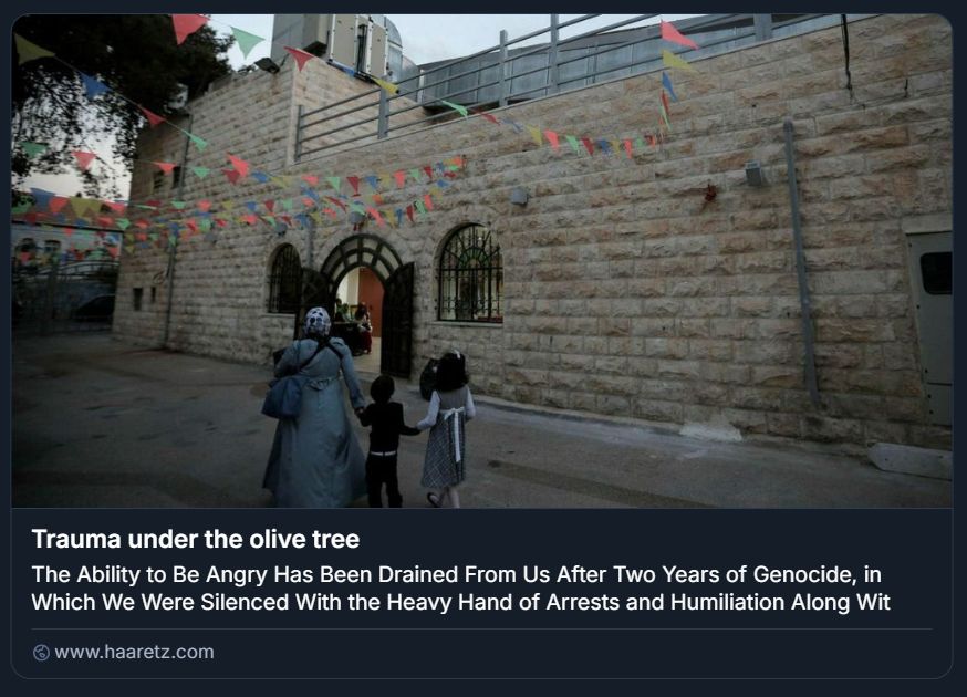 Screenshot tratto da un articolo pubblicato su Haaretz, accompagnato da una fotografia che ritrae una scena quotidiana in un contesto palestinese. In primo piano, tre persone — una donna e due bambini — camminano verso l’ingresso di un edificio in pietra con finestre ad arco, il Teatro El-Hakawati a Gerusalemme Est.
La donna indossa un abito lungo e un copricapo, mentre i bambini sono vestiti in modo casual. Sopra il cortile sono appesi festoni triangolari colorati, che suggeriscono un’atmosfera di festa o comunità. L’illuminazione è tenue, indicando probabilmente l’alba o il tramonto. Il testo sovrapposto all’immagine recita: “Trauma under the olive tree. The Ability to Be Angry Has Been Drained From Us After Two Years of Genocide, in Which We Were Silenced With the Heavy Hand of Arrests and Humiliation Along Wit…”.

Credito: Ahmad Gharabli/AFP