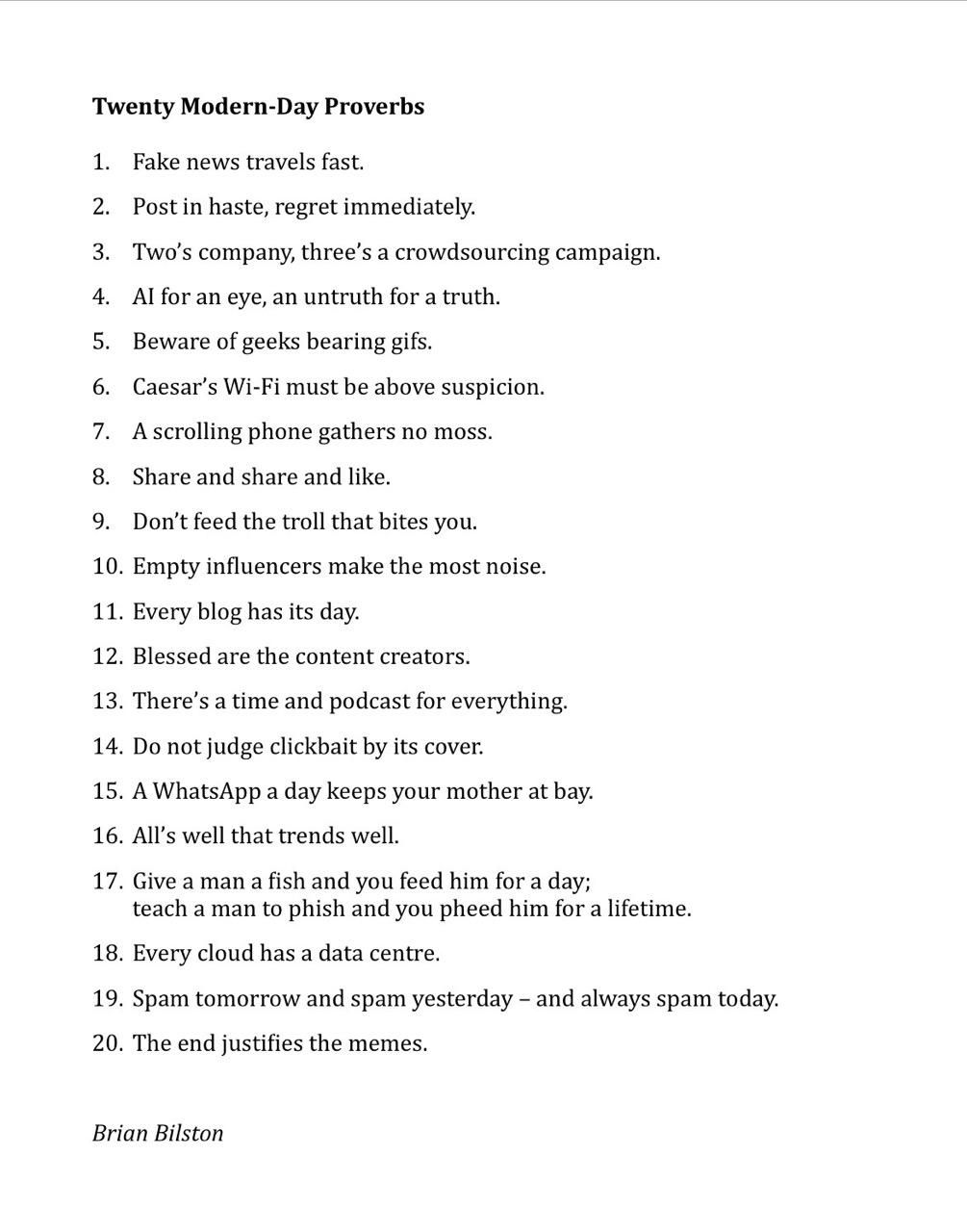 Twenty Modern-Day Proverbs
 
Fake news travels fast.
Post in haste, regret immediately.
Two’s company, three’s a crowdsourcing campaign.
AI for an eye, an untruth for a truth.
Beware of geeks bearing gifs.
Caesar’s Wi-Fi must be above suspicion.
A scrolling phone gathers no moss.
Share and share and like.
Don’t feed the troll that bites you.
Empty influencers make the most noise.
Every blog has its day.
Blessed are the content creators.
There’s a time and podcast for everything.
Do not judge clickbait by its cover.
A WhatsApp a day keeps your mother at bay.
All’s well that trends well.
Give a man a fish and you feed him for a day; teach a man to phish and you pheed him for a lifetime.
Every cloud has a data centre.
Spam tomorrow and spam yesterday – and always spam today.
The end justifies the memes.

Brian Bilston