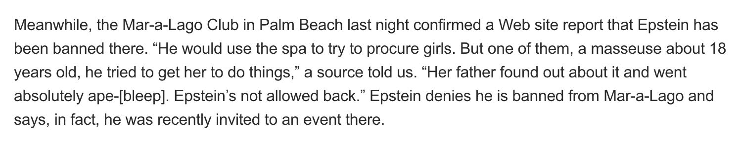 Meanwhile, the Mar-a-Lago Club in Palm Beach last night confirmed a Web site report that Epstein has been banned there. “He would use the spa to try to procure girls. But one of them, a masseuse about 18 years old, he tried to get her to do things,” a source told us. “Her father found out about it and went absolutely ape-[bleep]. Epstein’s not allowed back.” Epstein denies he is banned from Mar-a-Lago and says, in fact, he was recently invited to an event there.