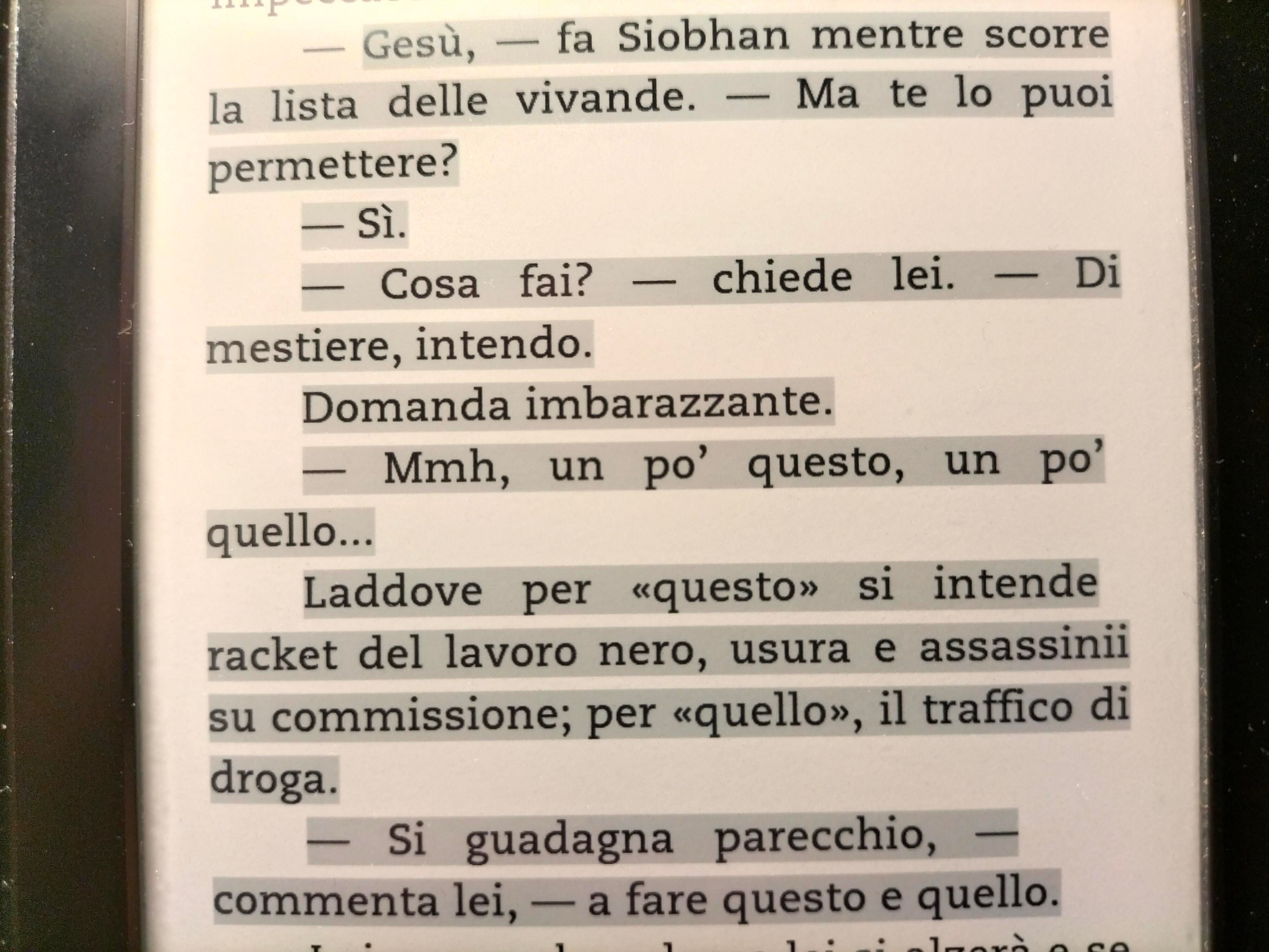 -Gesù, - fa Siobhan mentre scorre la lista delle vivande. - Ma te lo puoi permettere? 
-Sì. 
-Cosa fai? - chiede lei. Di mestiere, intendo. 
Domanda imbarazzante. 
-Mmh, un po' questo, un po' quello...
Laddove per <<questo>> si intende racket del lavoro nero usura e assassini su commissione; per <<quello>>, il traffico di droga. 
-Si guadagna parecchio, - commenta lei a fare questo e quello.