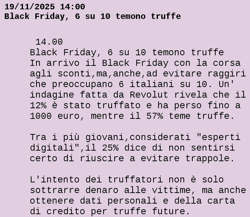 Dal Televideo RAI

19/11/2025 14:00
Black Friday, 6 su 10 temono truffe

  14.00                                 
 Black Friday, 6 su 10 temono truffe    
 In arrivo il Black Friday con la corsa 
 agli sconti,ma,anche,ad evitare raggiri
 che preoccupano 6 italiani su 10. Un'  
 indagine fatta da Revolut rivela che il
 12% è stato truffato e ha perso fino a 
 1000 euro, mentre il 57% teme truffe.  

 Tra i più giovani,considerati "esperti 
 digitali",il 25% dice di non sentirsi  
 certo di riuscire a evitare trappole.  

 L'intento dei truffatori non è solo    
 sottrarre denaro alle vittime, ma anche
 ottenere dati personali e della carta  
 di credito per truffe future.          


