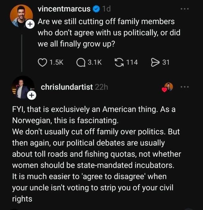 vincent marcus writes:  Are we still cutting off family members who don't agree with us politically, or did we all finally grow up?

chris lundartist replies:  FYI, that is exclusively an American thing. As a Norwegian, this is fascinating. We don't usually cut off family over politics. But then again, our political debates are usually about toll roads and fishing quotas, not whether women should be state-mandated incubators. It is much easier to ‘agree to disagree’ when your uncle isn't voting to strip you of your civil rights.

