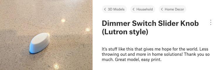 A 3D model of a dimmer switch slider knob evokes some happiness in a person who found it useful for their needs. 

Their comment says: "It's stuff like this that gives me hope for the world. Less throwing out and more in home solutions! Thank you so much. Great model, easy print."
