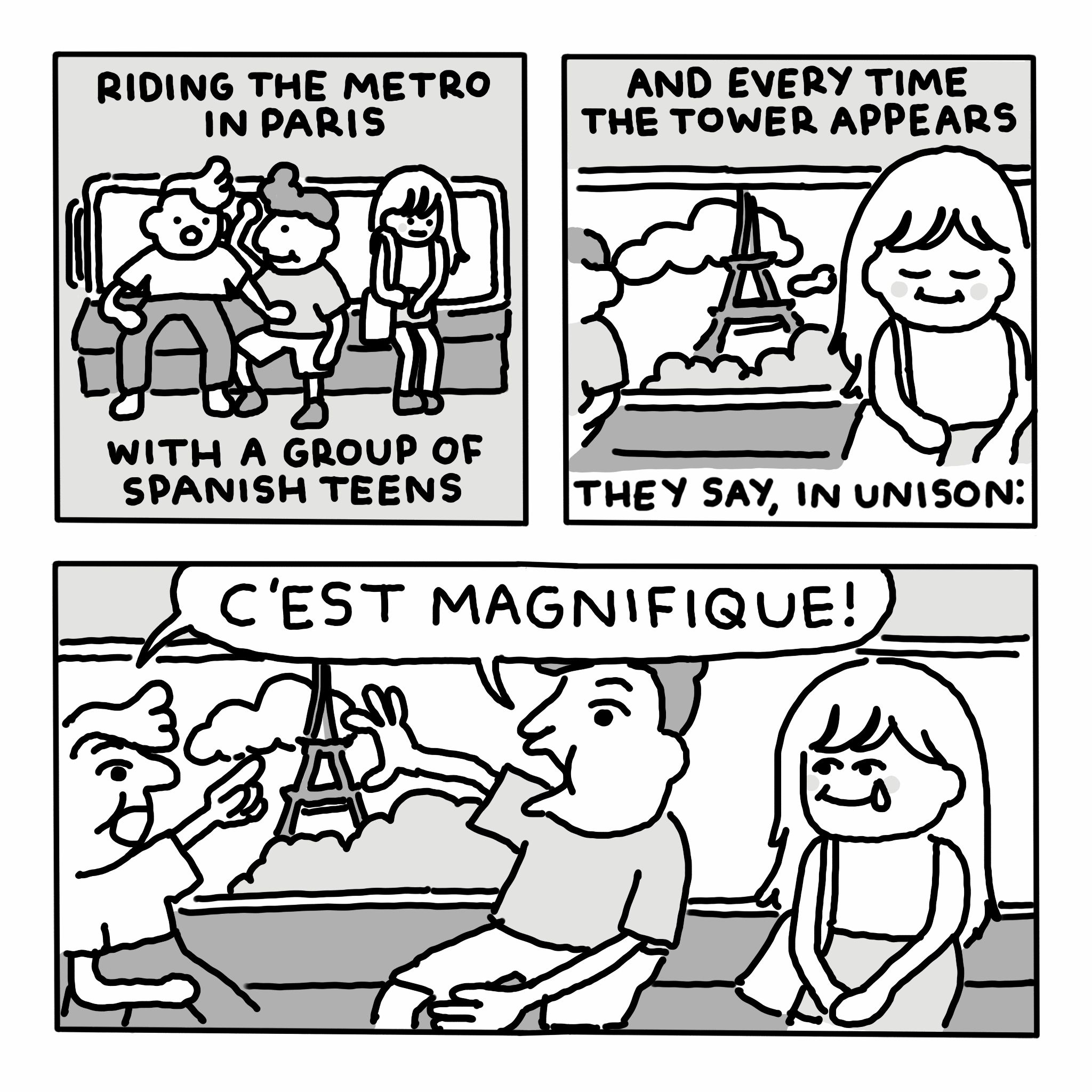 A three-panel comic.

In the first panel, two boys and a woman are sitting together on a train. Text reads: "riding the metro in Paris with a group of Spanish teens".

In the second panel, the woman closes her eyes, and behind her a view of the Eiffel Tower can be seen through the window. Text reads: "and every time the tower appears they say, in unison:"

In the third panel, the boys marvel at the tower, while the woman sheds a single tear and smiles. The boys say: "C'EST MAGNIFIQUE!"