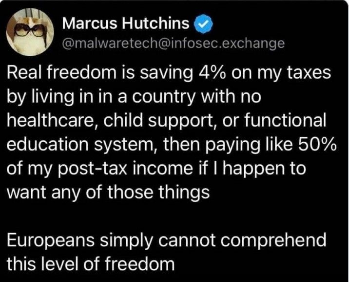 Marcus Hutchins @malwaretech@infosec.exchange writes:

Real freedom is saving 4% on my taxes by living in a country with no healthcare, child support, or functional education system, then paying like 50% of my post-tax income if I happen to want any of those things.

Europeans simply cannot understand this level of freedom