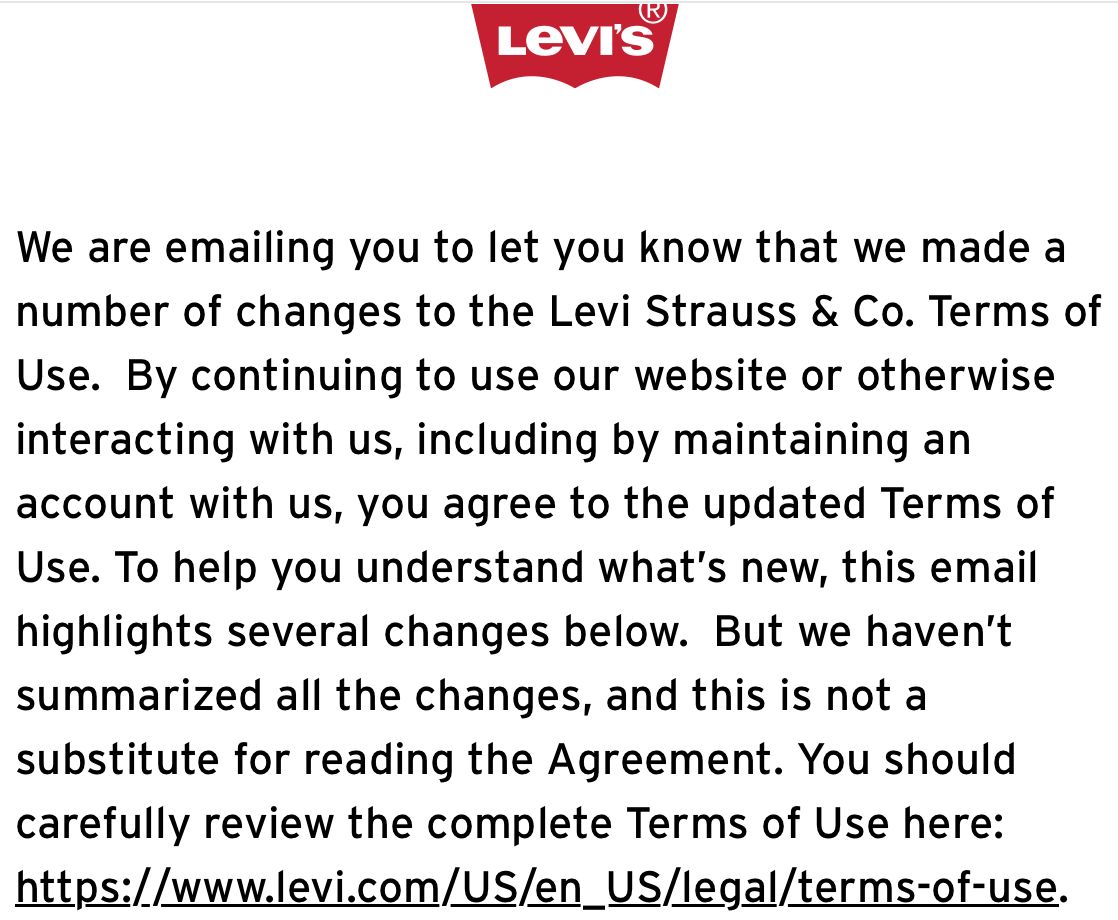 Levis
We are emailing you to let you know that we made a
number of changes to the Levi Strauss & Co. Terms of
Use. By continuing to use our website or otherwise
interacting with us, including by maintaining an
account with us, you agree to the updated Terms of
Use. To help you understand what's new, this email
highlights several changes below. But we haven't
summarized all the changes, and this is not a
substitute for reading the Agreement. You should
carefully review the complete Terms of Use here:
https://www.levi.com/US/en_US/legal/terms-of-use.