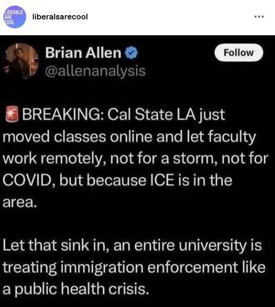 Post by liberals are cool and Brian Allen 
"BREAKING: Cal State LA just moved classes online and let faculty work remotely, not for a storm, not for COVID, but because ICE is in the
area.
"Let that sink in, an entire university is treating immigration enforcement like
a public health crisis."
