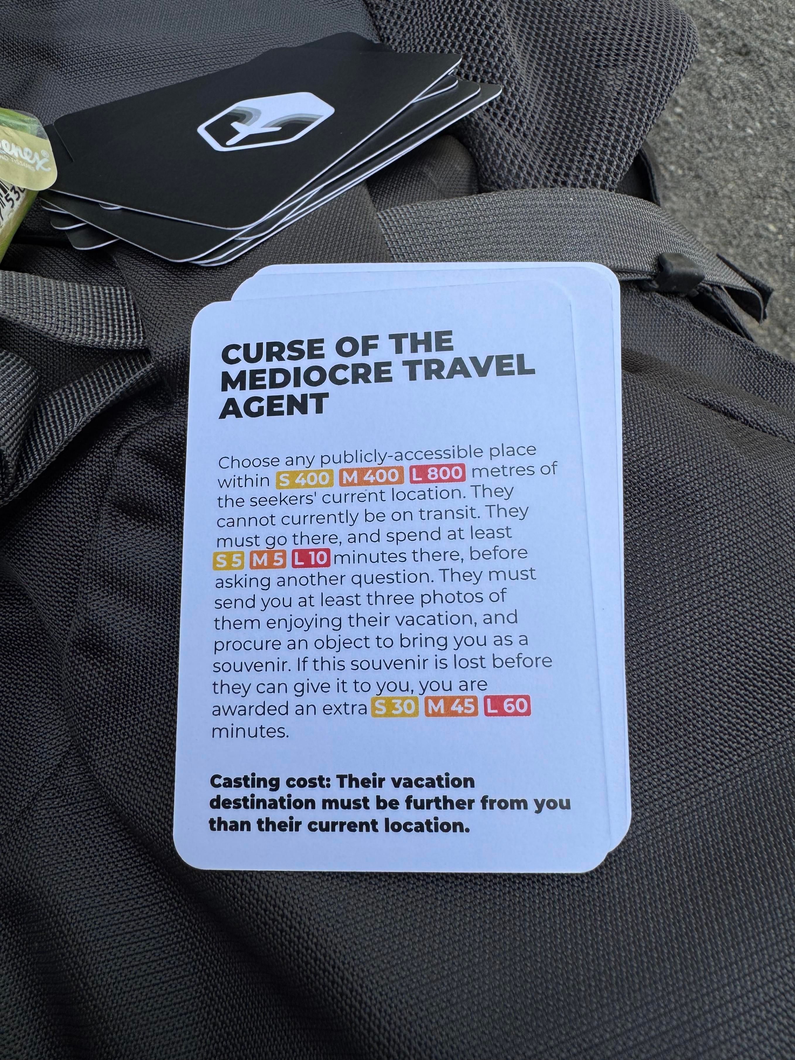 CURSE OF THE
MEDIOCRE TRAVEL
AGENT
Choose any publicly-accessible place
within S 400
M 400
L 800 metres of
the seekers' current location. They
cannot currently be on transit. They
must go there, and spend at least
S5 M 5 L 10 minutes there, before
asking another question. They must
send you at least three photos of
them enjoying their vacation, and
procure an object to bring you as a
souvenir. If this souvenir is lost before
they can give it to you, you are
awarded an extra S 30 M 45 L 60)
minutes.
Casting cost: Their vacation
destination must be further from you
than their current location.