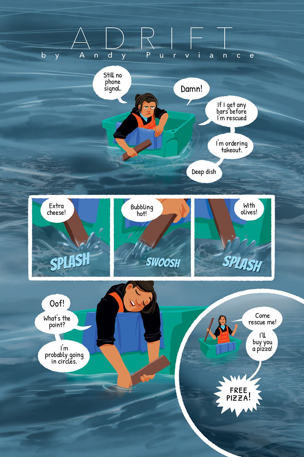 Adrift by Andy Purviance
Panel 1: Woman in modern fishery outfit floating in a plastic bin alone in the middle of a cold gloomy ocean. She says, "Still no phone signal. Damn! If I get any bars before I'm rescued I'm ordering takeout. Deep dish." 
Panels 2-4: As she paddles with a piece of wood, "Extra cheese! Bubbling hot! With olives!" 
Panel 5: Exhausted, "Oof! What's the point? I'm probably going in circles."
Panel 6: Wide shot as she stands up in her crate and yells, "Come rescue me! I'll buy you a pizza! Free Pizza!"