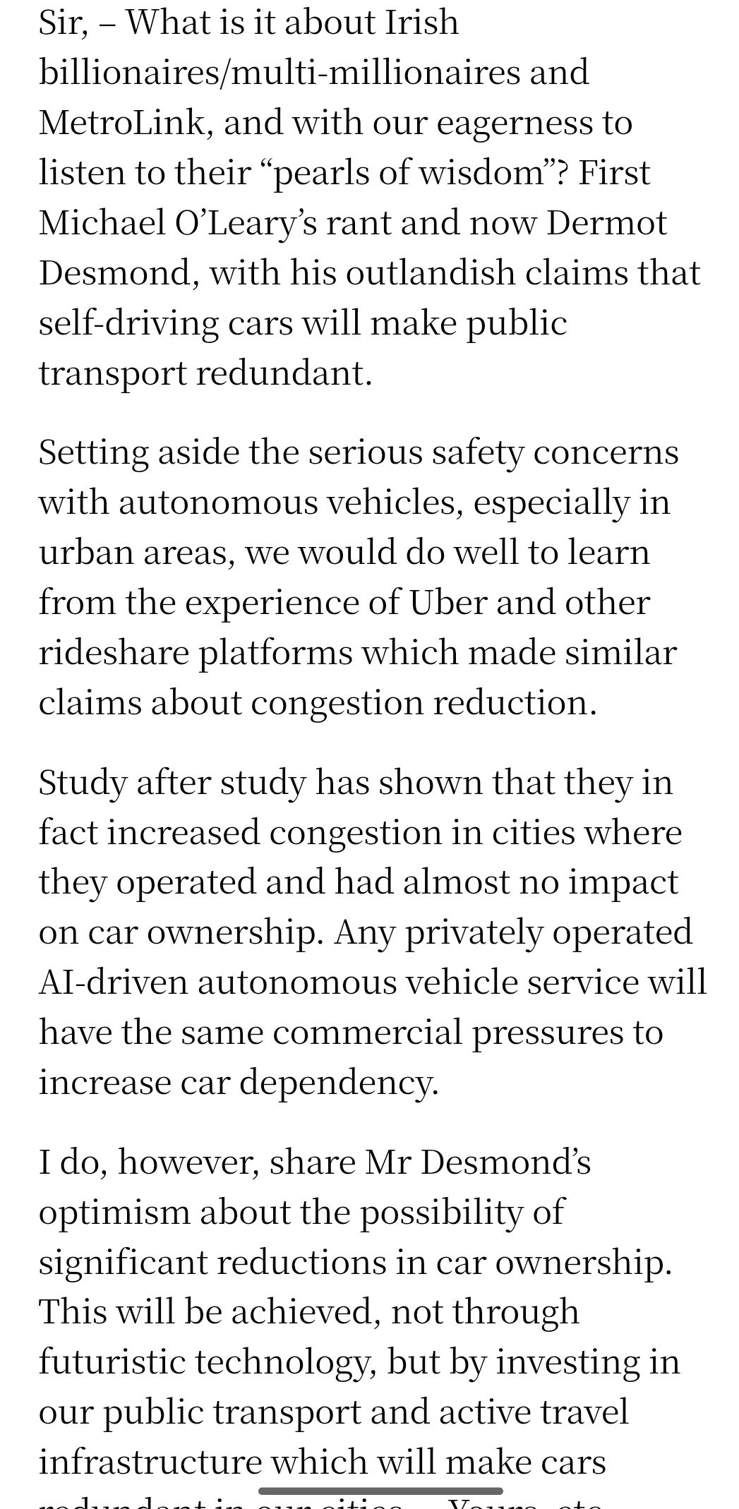 Sir, – What is it about Irish billionaires/multi-millionaires and MetroLink, and with our eagerness to listen to their “pearls of wisdom”? First Michael O’Leary’s rant and now Dermot Desmond, with his outlandish claims that self-driving cars will make public transport redundant.

Setting aside the serious safety concerns with autonomous vehicles, especially in urban areas, we would do well to learn from the experience of Uber and other rideshare platforms which made similar claims about congestion reduction.

Study after study has shown that they in fact increased congestion in cities where they operated and had almost no impact on car ownership. Any privately operated AI-driven autonomous vehicle service will have the same commercial pressures to increase car dependency.

I do, however, share Mr Desmond’s optimism about the possibility of significant reductions in car ownership. This will be achieved, not through futuristic technology, but by investing in our public transport and active travel infrastructure which will make cars redundant in our cities. – Yours, etc