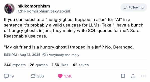 Screencap from Bluesky. Text reads:

@hikikomorphism.bsky.social

If you can substitute "hungry ghost trapped in a jar" for "Al" in a sentence it's probably a valid use case for LLMs. Take "I have a bunch of hungry ghosts in jars, they mainly write SQL queries for me". Sure. Reasonable use case.

"My girlfriend is a hungry ghost I trapped in a jar"? No. Deranged.

5:56 PM • Aug 12, 2025 ® Everybody can reply