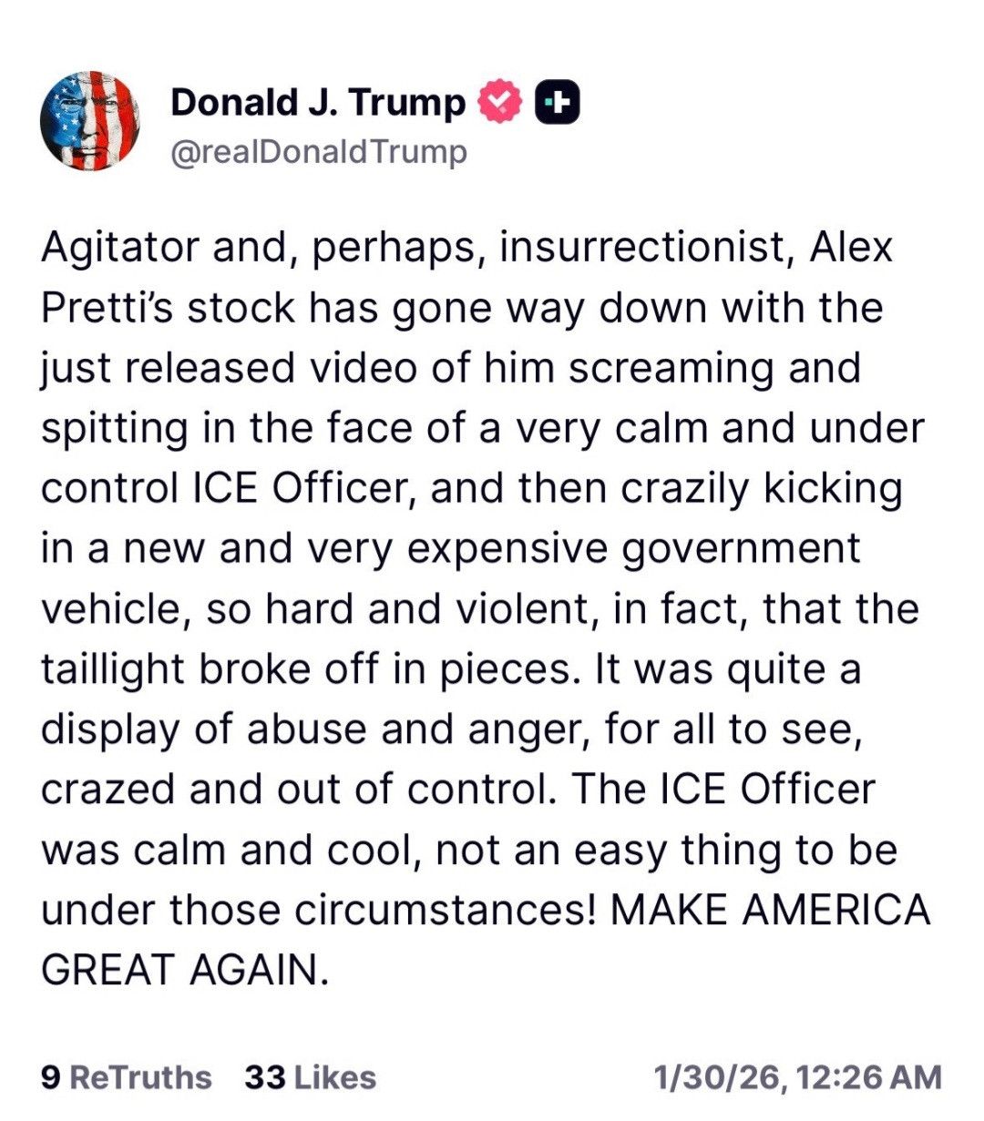 Post by Donald J. Trump @realDonaldTrump

Agitator and, perhaps, insurrectionist, Alex Pretti’s stock has gone way down with the just released video of him screaming and spitting in the face of a very calm and under control ICE Officer, and then crazily kicking in a new and very expensive government vehicle, so hard and violent, in fact, that the taillight broke off in pieces. It was quite a display of abuse and anger, for all to see, crazed and out of control. The ICE Officer was calm and cool, not an easy thing to be under those circumstances! MAKE AMERICA GREAT AGAIN.